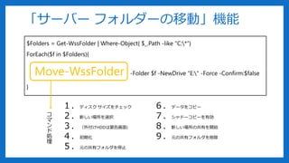 $Folders = Get-WssFolder | Where-Object{ $_.Path -like “C:*”}
ForEach($f in $Folders){
Move-WssFolder -Folder $f -NewDrive “E:" -Force -Confirm:$false
}
「サーバー フォルダーの移動」機能
１．ディスク サイズをチェック
２．新しい場所を選択
３．（外付けHDDは警告画面)
４．初期化
５．元の共有フォルダを停止
６．データをコピー
７．シャドーコピーを有効
８．新しい場所の共有を開始
９．元の共有フォルダを削除
コ
マ
ン
ド
処
理
 