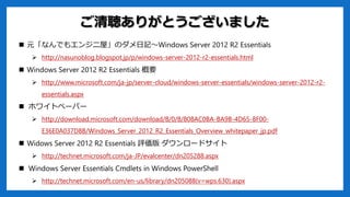 ご清聴ありがとうございました
 元「なんでもエンジニ屋」のダメ日記～Windows Server 2012 R2 Essentials
 http://nasunoblog.blogspot.jp/p/windows-server-2012-r2-essentials.html
 Windows Server 2012 R2 Essentials 概要
 http://www.microsoft.com/ja-jp/server-cloud/windows-server-essentials/windows-server-2012-r2-
essentials.aspx
 ホワイトペーパー
 http://download.microsoft.com/download/8/0/8/808AC0BA-BA9B-4D65-8F00-
E36E0A037D8B/Windows_Server_2012_R2_Essentials_Overview_whitepaper_jp.pdf
 Widows Server 2012 R2 Essentials 評価版 ダウンロードサイト
 http://technet.microsoft.com/ja-JP/evalcenter/dn205288.aspx
 Windows Server Essentials Cmdlets in Windows PowerShell
 http://technet.microsoft.com/en-us/library/dn205088(v=wps.630).aspx
 