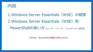 内容
1.Windows Server Essentials（WSE）の概要
2.Windows Server Essentials（WSE）用
PowerShellの使い方（ユーザー・サーバー フォルダーの一括管理）
※本日は、PowerShellの概要はお話しません
 