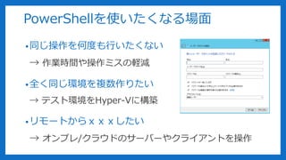 PowerShellを使いたくなる場面
•同じ操作を何度も行いたくない
→ 作業時間や操作ミスの軽減
•全く同じ環境を複数作りたい
→ テスト環境をHyper-Vに構築
•リモートからｘｘｘしたい
→ オンプレ/クラウドのサーバーやクライアントを操作
 