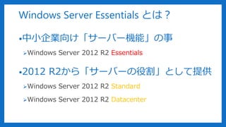 Windows Server Essentials とは？
•中小企業向け「サーバー機能」の事
Windows Server 2012 R2 Essentials
•2012 R2から「サーバーの役割」として提供
Windows Server 2012 R2 Standard
Windows Server 2012 R2 Datacenter
 