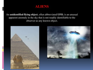 ALIENS
An unidentified flying object, often abbreviated UFO, is an unusual
apparent anomaly in the sky that is not readily identifiable to the
observer as any known object.