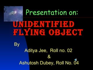 UnidentifiedUnidentified
flying Objectflying Object
Presentation on:
By
Aditya Jee, Roll no. 02
&
Ashutosh Dubey, Roll No. 04
 