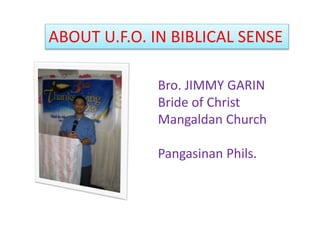 ABOUT U.F.O. IN BIBLICAL SENSE
Bro. JIMMY GARIN
Bride of Christ
Mangaldan Church
Pangasinan Phils.
 