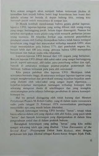 11C~ "''''U~ ,unfoi~uh ak~n mCnladl bahan tena"'aan I'kalau di
kcmudlan hari (erladi pah"a hukli I>agl kcC<!«la"'n luar bnm; dari
d.II",[" ....·Iama im ""rada dl d,'I'~" hldung klta. sedang kita
t-",,",.I~ I'~'ah I,"tu~ IH"n"''''''ya dl t"mpat lain,
I), IlIn"k kcmbah mcnckankan bah"'3 gejala global lavoran·
IJI"If.. " lTO. laporall ·IJI'·utall yml~ Ctlng d,b"at oleh orang·orang
"~II~ ,;n~a; l",rW I1 ~I:IIIIl< I".. ah . bdllIH dapat dimcngcnl. Nalllull hal
tC''''hlll lIler"pabn ,,,alu l<c)"la 'all~ (dah mcna,ik perha!ian jutaan
"t.",.>: nl,"'u<la, 0 1 'mcroka ~"ikat saja menurut penydidikan
l"'l"lal'al ~ mu mulch Gallup di"mllulkan bah.. a lidak han)'a tCrdapal
k'"OI(I3ran ,'an~ tingg' dati mJ,)arakal t(rhadap n,a.alah UFO. akan
l<"tal,i ",c!lunjukkan pula bah.. , 57"-. dari pcnduduk ncgara itu.
""r~rl' !ch,h dari 100 iuta o'ang. perea}'a bah"a UFO mc<upakan
h-,·,ataJn dan bukan ,Ualu reka kha)'alan.
1JI"-,r;,,,·lapvran UfO heranl dari 133 negara yang berlainan.
H., '""k 1"1)0"," UFO dibu31 old, ,ahi·,,,ksi yang <nnga! bcrta,,!U:ung
i""ah. WI,,",ti "'trunallt. ohli radar. para I'encrbang milner dan s;pil.
" ~ I1),;tk di amaranl'" tcrdapal pcjaba1-pcjabal pcmerintah dan
,I",,,.. a,,. hahkan lerma,uk pula para 3hh as!ronomi'
Kit. I'un!'a I'uillhan ribu laVOran L:FO. ""elklpun tidak
",'""an,'a bermutu t,"g~l. di antaran)'. terdap.t lavoran·laporan yang
'.",~at ",enghcrank3n dan pro,'uh"f 1cn1ang k~jadian·hjad;an aneh
)~n~ dialami oleh "hi·saksi yang sangat dapal d'vcr<:aya .....
kqad'a,,·kejadian merllpobn tantangan terhadap konscp~1 Idla
'ck""'''~ mcn~cn" dunia di sekelilingn),3 diu yang mungkin
"'C"""'","~kan perl" adany" beberapa pcmbahan di amara konscpsi-
k,,",cp,i itu.
H.!I ilU l)efllah di,,,,~gu"g ul"h tidak kurang dari Menteri
I'·."f!ahanan 1'r3n,'i, ,1.f<"l>cn Galie)'. png di dalam s"a1" wawanear.
,.d", pada tang~al 21 Febru3fl I'P4 menandaskan (!ennngnya
mcn)'didiki apa !'ang ma"h belum dlkctahu;.
lIa",ak lclerangan lentang UFO benifat ··hr~s··. tctapi lidak
har", 'chra, dalam aMi )'3ng J,paka; olch ahh fisika. )'3Ug pasti lebih
'·kef.'·· dan bJ"pk kct<'ranHan )'3"8 dipcrgunakan di dalam ;Imu
pcn~cl:lhua" Osial dan <Ii dalam I'raktek hukum.
lJ~r.lngkali kClcra,,~an yang paling "'keras"' yang kita miliki
'a"'l,ai sekarang ialah apa yang discbut "C/QU £"roumerJ of rile
s.·"'''''' K",J' (I'crjumpaan Oekat Jenis K"du3). atau deng...
per~"I ..an la", ju~a dikenal sebaga; Kasus·kasus dcngan Jejak tlSik.
"
 