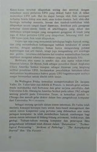 Ka,u,·k~u, l~h..t'Ut dilapotkan ~einnll dan ~re~tak ckngan
""',ad.n". lulu 11<""'li"'a UFO yanK diikuu bukli filik di debt
,,,,,,,,,,1 ..,1 l'll) I~d,- Ibl ilu daral bcrura fl,·1t Ih'k s<:n:mplk
',Th,,,lIP I>c'ncta h!CI"JI 'I~u m3U. alau k~dua·duan)"a, ladi, drk·erek
h.~'I,'IC" hrh~cldl' manu'i~. hewan dan lumhull'lumhuhan Ielah
d,larn,kan 'Il'Ura ,an~3t dapal dipett:aya. dcn"kian Iluia lIantlluan
Ifrh.(d.•f' "tl'II1·,,,tem h'ltik di ~ke1iI"'lIn)'a yanj( d"kat dan
t,mhoh,. .• t"<I'raH~mJlal yang m~ngalami ilangguan di lanah yan~
'''lIa <II dt'~.'1 I..'c"tl"~ l ~O ,~,,~ d,I"I'''rk,,,,. t'kar~n~ '1,,1· ,Ia,i
1.11~' It."", l'I.,k Ii". ld"h d,IJI"""'"
('<'1"1,, aI''' 'uja )","g men~'en!Uh kehidilpa'i toegiw banyak orang.
dan ,.'''~ lI1enimbulk.n kebingu"llan bahkan kClakuwn di anlara
"In<'b, (I,'''~'''' ,e"di,inya bubn h~n)'~ mengandung p<>1en~i
kq"'mill~~" ,Ian ~rti iln'iah. IClapi j"g~ men~3nd'"'j( ~nl ""inlngi~
,"" 1'"111,,. terlltanla oleh kar~na hal tcr.ebu! n,ellin,bulkan bdnyak
u"I'Io""" ""'''JC'nai ada'!I'3 k~rda<an ),anJii lain danl'ada ki!~_
Ikrl""atJ ~ta. nama 13 !iendin dan ata, nama rcb<l·r~kan
Iln""",n la''''''J. Dr H'n~k. baik !ieba~ai I"'na"hat illlllah Anllkat3n
l'd~t., m""ka xrikal ",aupun ~b3~al ilmu"an ,an~ lang,unj(
tc'hh~t p"nd,mn L'FO. ~rdasark3n I"'n)'didlkan ber!ahun·lahu~
me",.t1ak.,n k",akinalllll'a bah",a gepla LTO ha,3imanapun a,a~na
'''''~al lIe'<I""toat <lnluk ditdili !cbih lanju1.
Dr. Wellill~tl>n Ftida) kemud,all m~ntpeTkenalkan Or, Jacque'>
Vall,"', 0,. Vallec lahi, dan dididik di I'ran<"" IJ n'traih gciar larjana
nl<uj~ ma!em~!ika dOl' So'ho""c dan gelar saria,," a,'oll,;b dan
U";"cr-lIa, l.illc. /)3""8 kc Ame,ika Scnknt pada tahun 1%2 sebagai
seQran~ p.",eliti pada Uni"er~ltas T••3'. ia kemudlJn pilldah kc:
Chicago dall meraih gd~T dokto, dalam ilmu pcngelahua" komputer
dari Llni;e...itu~ "''''1 '''",I,-rll_
~bail'3i ....rang ~peiah~ dalam mt.m Inlorm3li. Dr. 'all.., tdah
mcrintil kun.C:p~i·konr.cp~i ba,u untuk dala-t>a~d management dan
untuk I~tcm konperen,' ~'ang penama "antl dida~rkan ala~ sualu
jaringan komput~r, la t.lah m~m~rikan ban)"a" umbangan bagi
.i,t.n,-,i'cm inj'c)rmasi di bidantt-bidang amnomi. k.dnk(eTan. dan
geolng;, Tuli~an-tuli'3n I.ntang komputer dan pen.rapan ilmu
pengelahuan informali telah d;mual dalam "Q.,I<lmut;olt"_ "T«llno·
/"Kic,,/ F.ITt',·<l5IiItK", ·).chi....s of P"rh%R)"', ·'Thf ASlroph,'Jicll/
}"""""r dan ·11r.. F,mm's,'
11
 