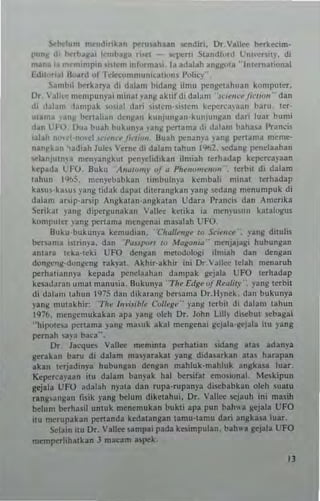 ~ht-lum m~nd,nk~n I'<'ru.abun ...ndi'i. Dr_Vall« t..rkrcim-
punJ( 1. ~rbaJ(3i IrmbaJ(a ri..,1 - <"I"'"' SI3ndloni Vn"cr-i"'. di
malla 'a ,,~m' n'pin '''Itn, u,torma,,_ Ia adalah angllo,a "Inlernatiunal
bhl"..al "oud of Tdc~on"'11",< ~ l""" I'oliq'
~~mh,1 tx-rkar)"3 di dalam bidang ilmu pengel"hLlan kompulcr.
Dr,  .,IIe,' mempUII)'ai minUI _V""~ ~ ~ Iif di dalam "s,',,''''''-,liow,," dan
di ll~lan' 'la"'p3k '",ial d,,,i i'lcnHi!~", kCI",rc:,ya:ln haru. ler-
ul~l1la '~n~ hertali.1l d~n~ a ll k" "Jul~an· k u"julI~al dart luar bun'i
dan U-O. Olla buah bukullj'a ,all~ ""nama di dalan' hahua Pranci5
,alah n""'i-n..,d ''''''''''''J''-''''''- Buah ""nan"3 yang I",nama meme-
n~nl'kan ~adiah Juk. Verne di dalam uhun 1%2. >edang ""nelaaban
v lanjUln)a m~",'an8 k ut pt'nj",lidikan ilmiah t~rhad3p kepcrca,aan
kcpada LFO. Buku "A"~",,,')" of .. Phrfwmen<"" terbil di dalam
lahun 1%5, n,enj'ei.,abb n lin.bulnya kcmbali minat tcrhadap
ka~u'·k"~u vallg tidak dapal dil e ra ll ~ kan yang sedang menumpuk di
dalum ar, i p - ar~ip An~kal an ·a fl ~klli a n Udara Pnnci, dafl " mcrika
Serikal )'3ng d ip~r~ u n a k an  -"nee ketib ia men)'ulI l1 kalal<ogus
komputcr yang peruma mengenai ma~lah t..: FO.
S"ku-bukun)'a kemudian . " Ch gll~ng~ ro Sc,encr' ,-ang dill.li.
be....an'a i'trinj'3. dan ' P~U/~>r' lQ ,fuga"'''' menjajagi hubungan
anlara Icka·teki UFO dengan metodolngi ilmiah dan dengan
dongc.,~-dungc ng rak)'al , Akhir_akhir ini Dr,  all",- lelah menaruh
pcThallann)"' kepada p"nelaahan dampak ~ej3 l a UFO terhadap
kcsad"ran umat manu5ia. Bukun)"a ''Th ~ £dg~ oJ R~glil.r" , )'an~ tcrbit
di dala1ll lah"n 1'<75 dan dikaran~ bersama Dr.lI)"nck . dan bukun)"3
yang lIIulakhir: 'Th~ j,1I" Jibl,' ColI..g.. -- )"an~ tcrbit di dalan' tahun
1976. mengc1llukakan aI" )"ang olch Dr. John Lin,. diseb"l :;ebagai
"hipute,a p<:rlama )' an~ m'luk akal mengen. i gejala· ~cjala itu ),ang
""mah ,a~ a baca"",
Dr, Jacqu<'S Vallee mem;nl, ""rhatian sidang atas adan)"'
Kenkan baro di dalam mas,'arakal yang dida,"rkan atas har3pan
akan terjadinya hubungan densan nlahluk'n,ahluk anSk"a luu.
KCI"''''ayaan it" dalam han_'ak hal bersifat emuslona!. Mcskipun
Sciala UFO adalah nyala dan rupa·rupan)"a discbabkan oleh sualu
rlngsnngan tilik )"ans belum diketahui. Dr. Vallee l'ejauh ;ni masih
belum berhasil unlUk "",nemukan bukti apa pun bah,,. sejala UFO
ilu mcrupakan ""nand. kedl lansan tamu-umu dari angbsa luar.
~Iain llU Or. Vallee .ampai pad. kesimpulan. bah". gelal. UFO
mcml"'rlihalkan J mlCam a5l'C'k.
Il
 