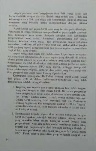 ''f>o:k r<'n~m~ i.l.h pcngej."am.han t"',k )'.ng d.pa, dan
hln" d,,,d,,l,li ,knllan al.,-.Ia, ilmiah .•'ang .udah ad._ ridal aO::.
ldur.n~. n d..~ f"'k dan ,id.k ad. keku""II.n dmu"an-ilmuwan
Iwmpt"rn Y."II' ho::r.ed,. un'u~ mcn)'l:hd'klnya denllan pikira"
'~rt'uka_
,hpt'k k.,.,Ju. dan IIt).la liFO ia13h yang be..,ta, p~ik(l.f""ologi'.
I'u~ ,ak" do ,emp" kejadian mcn'perhha,kan ge)ala·ge)ala d'l<>rien.
,a>l, keh"anHan r.~. "-3klll. lumpuh <cbagian dlau kehil.ngan
JI<="II'~ndahan ow, ,ada.. halusina,; pend~ngnran dan p"ng-
hh,l1Jn. kch,h." n,.'a ,nulai d.ri p"ra(lungan h"'lIJ!a kcb"taan
""ment;,,a. l"<!ahi-I"<'abi psik;' )'."11 kual dan akib~l·abbal jangka
lebih panjang "'pcl1i sans~ut'" lidu. dan pula mimpi ...no perubahan
linllkah laku yang dra,'i"
'-'1>0:1 kCUIl" dari lIej"i" t;FO ialah .i'lem kcp.,,.,a)aJn ma"ara-
k~1 anll,dah diumbulkan di ~mua nellara )'3ng di,uk,h di komi!e
khu,u. polll'k "" olch harapan akan .dan)'a lamu'l.mu angkasa lu"r,
Kcpt'l"<'a)'a'n itu Idah di,uburbn oleh lid.k .dan~-a pt'rhll~n ..erius
lerh.ul.p raporan·13potan L'FO yang murni. w:-h'ngga len:ipt"lah
kon-.ep,i,kon"'l-'!i I"<'hJ!iu~. kuhur~l. dao polilil )'aog hru yang oleh
ifmu ""ngtrahuan wlial malih kurang diperhalikan_
Ke.impulan·ke,impuran Dr_Valr.,.. lemang aspek.asptk 'Osial
dari g~jala UfO di dalam hbuda)'3an·k~buda)'aan yang Idah
dipelajarinya adalah scbagai berikU1;
"
1. KCp"rcaya"n kepada lamu'lamu angka,a luar t,dak lerga",
lUng dari kcnY;<laall ftsik gejala UFO, Oi dal~m f>Cnllcrlial1
ilmu pcngclahu3n :>o5ial dapal d;kaJaka" bah"'3 sC!.ualU ada-
lah "nrata" jikalau cukup banpk or~ng n'cmpcrc3}'ainya.
c;.,jala U"-O ""karang Id.h n'cncap'; litik !lu I'e"amaan
Itntang bagaimana kil3 mengclah", 3pakah L'FO itu "",'at3"
w:-car~ ti,il 31au tidak_ ,clah menjad, ~ku"dfr dl dalam p,kir.
an khala'ak r~mai_
2. Ktpcrcapan kcpada segera akan adan~'a hubunll3n <iel1l1an
UFO merup.kan pelunjuk tentang adany~ jurang pemhah
yang semakin lebar amara khala,'ak rama; drnga" ilmu
pcngct.huan. Kin; kita sudah mulai membayar untuk sikap
ncgatit dan IM:rprasangka dari lembaga·lentbaga ilmiah di
dalam mempc.lakukan sahi-sahi yang jujur dari gtjala-gejala
UFO. Tidal adanp f>Cnelitian yang sunJjgulHungguh dan
 