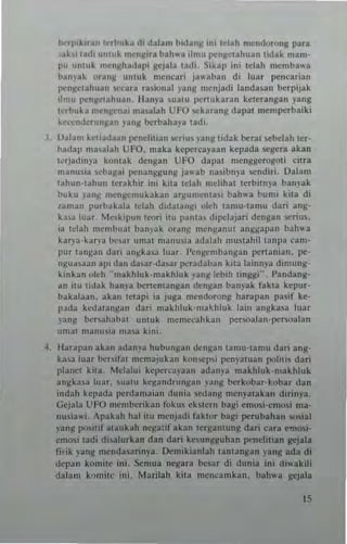 ""rp,k.un !<",huh (II dalam bldan~ mi lelah mendorong para
~k1 lalh IInlllk m~ng"a bahv.a ilmu I"'ng~lahllan tidak mam·
p" "nl"k ",ellllh~dapi gcjala tadl. Si~ap ini telah ...."'ba"·'
b~n)'ak ,,,allil "muk n,ellcari jaaban di luar penc"rian
I>CIl~Clahuall :~ara ra,ional yang mCIljadl landann berpijak
Ilmu l'<:nllcuhuun. Hanya ~"a!u llertukaran k~tcrangan )'ang
Ic.buh lIIen!!Clt"' lIIa,"l.:th UFO ..ckarang dapu men'l"'.baiki
kc,...'ndc.unIl3n lang berb~ha)'a lad,.
J, Valam k.na,la..n 1>C1I(lilian SCrl "I v3111! Iidak beral sebelah Icr-
hadap lIIa'alah UFO, maka kcpe.cayaan kcpada segera akan
"rJadln)," kontak dengan UFO dapal mcnggcrogOli citra
m..n,,~i3 r.cbagai llenanggung ja"'ab nasibn)a sendir;, Oalam
l~hun·t3hun leTakhi. ini klla tdah mehhat le.biln)'a banyak
buku "an~ mcn~cm"kakan 3')!lIn,cnt31i bah"a bllnl! kua di
lan,an purh~bla tclah dida,a"~[ uleh tamu-tamu dan :lIIg·
ka.. Illar. Me,klpun teori itu p..nta, d.pclajari dcngan ~rius.
I.' telah m.mbllat bamak orang menganu! angg~pan baltw3
kar~'~-k"n'a b",~r umat man""" adabh muslahil la,'I';[ cam·
pur t"ngan d;.ri angk"a luar. I'c,,~cll1b ..nga" pena1llan. pt".
n~"asun ap' dan da,aT,dasar peradaban kita lainn)'~ d! ",,,ng-
k.nkan okh "lIIakhl"k·lllakhluk y~nlllcb[h IInlll!i". Pandang·
an ilu tidal< han,'a ~ntntangan dcn~an ban)'ak fakta kcpur·
bakalaan, akan tClapi ia juga mendorong harapan pas.f kc·
p.•da k~data"j!a" dari makhluk-ma~hluk la", "ngka," lua.
)'anj! bCTlah"b"l untuk mcmccahkan pe.walan·!)Cr,oalan
Ulllat manu"" l1la" k",i.
4, !-brapan akan adan,'a hubungan dcn~an ,amu-tamu da.i anti·
ka.... luar be",I.t mcmaiubn kon<.ep" pcny'l"an poln" dar;
plane, kita. Mclalni kcper'-3),aan ad",...a makhluk-makhluk
an~ka,a Illar. IlIa'U kc~andrun~a" p"g be.kobar·kobu dan
in'lah kcpada IlCr<ian,a;an d,,"i~ '>l,<lang menyatakan d;rinya_
Gcjala UFO I11cmbcrikan lokI» chlcrn bagi emu,i·cmos; rna·
n",;awi. Apakah hal itu tm'nJadi lakt"r bagi I"'rubahan _i31
yang positi! 31aukah negal if akan lcrl!antung dati cau eonosi·
emosi tadi diul".kan dan dari ke-.un~uhan peneli!ian ~jata
tj,ik yan~ mcndasarinya. Dernikianlah lanlangan yang ada di
dcp~n kon,ite ini. Sernua nc:gara bes;,. di dunia ini diwakili
datam ",,,m;le ini. Marilah kila men<'3mkan. bahwa ~cjala
15
 