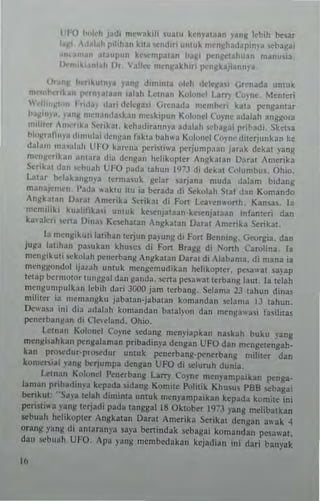 L 1"0 ""Id, JUdI mcwakili ,ua,u kenyal3an ,'a"11 lehih b<-sar
!&fI' c '~h rllihln kila ",,,d,n umuk mt'n~h"d.lp'n~a stba~ai
• ,al~ul'''n kc...·mra1an ba~, J'no~~I;,hHan manu"a,
1)( kl ,"ah Dr,  aU,,, m~n)!akhlTi p...·nj/kal'~"n~a_
(Jr••", ""',kutn~~ ,anll d,n,in,a (>I~h dtlql~'1 Gn'nada umUk
n,. h ...~.n portn)a'aan 1~lJh ulnan KIII"n~! Larry (o)'nC'. Mcn,~ri
 tUInj/1o " I ,,"al (I~n 'k1cga~( Gn:nada ",eml>C'ri kala ~ngamar
"allm'a. Ian)! mtnane!a.kan mC'.kipun K,,'uncl (",)'ne udal.h angg<Ha
"","u'r ,malb '>croka!. kcha"irann)'a 3daJah d>aj/ai pribadi. Sketsa
hi"~r"Ii"";! dlnlnl"i dCn)1JII fakla bahw" Kulunel Coyn,· dnerjunkan ~e
dala", nH,."I"h lJ/'O karen, !,<,ristiwa l'"rjumpaan jarak dckal yang
m"n~cribn alll;"~ dia densan hcHopter Angk:ltan Vara, Amcrika
5<:tibt dan "·'"wh t.:FO pada lahun 1973 di dekal ('ulumbU$, Ohio.
unar bdakangRl-" lermasuk gclJr ~arjan3 n,uda dalam bidang
manaj<-'mcn, Pada "aklu ilU ia berada di Sek,,'ah S,al dan Koman10
An~kalan Ihra, Amcri~a Scrikal di Fun lca"en,,'(>nh. Kan~a~_ [a
In,·nllli~i kualilikai unHtk kncnja,,,an-ke.,..nJalaan ",fanlen dan
kalakr; lo<,'na DlIa~ Ke~hatan Angkala" Ddril Amerika Serika:.
I" mengik UI i ]al illan lerjun pa,ulIg di Fon Scnll mg. G~"Orgia. dan
juga la'ihan pasukan khu~c, di Fon Brag/! di No,"h Carolina. ]a
meng;kuli .ck<>Iah penerbang Angkalan Daral dl Alabama. di mana ia
mcnSl/ond"J ij~/ah unlnk mcnCcmudikan helikoptcr. peoawa! sa)'ap
lewp ""rmOlnT tunggal dan canda. _'ena pesaw311erbang laut, ]a lelall
mcngump"Ibn lebih dari JGOO jam terbang. Sdama 23 lahun din,s
mililer ;3. mcnmn~~" jabalan·jabalan komandan sdam,' J3 lahun.
[)(ow",a ini dia adaJah komandan balal)'on dan !l1engawa~1 fasih,as
penerh,,")!an di (JeIl·Jand. Ohi".
ulnan Kolonel Coyne ~an/! men},iapkan nakah buku ,'ang
mengi<ahkan pengalaman pribadinya dengan lJFO dan mcngctengah.
kan pm"'dur·p.o....dur Ull1uk penerbang-~nerban~ mili,cr dan
kome"ial "ang bcrjumpa dengan L'FO di ~Iuruh dunia,
Lelnan Kul"ncl PenerhnS lalT)- ('o)'nc menyan'paikan penga_
laman pribadll1va kepada ~id3ng Komile Poh,ik Kllusu, PBB ~baga,
br"kuI: ··Sa.'3 Iclah diminla untuk men"ampaikln kepada komile ini
peri~li.. a I'ang Icrjadi pada langga! 18 Okluber 1<)73 )'an8 melibatkan
~buah hehkopler Angkalan Oar:u Amerika Serika, dengan awak 4
orang yang di alllaranya sa)"3 benindak ...bagai komandan pe~awal,
dan ~buah UFO, Apa "ang membedakan kejadi~n ini dari b~nyak
"
 