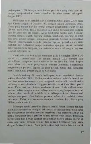 J'C'Tj~mpan l TO hlnnY3 ialah bah"a peri"i.... y.ng dimaksud .ni
h~mplt nI"I~aki"alkarl ,,,,I,, whrAkan di "dara ~nlara hclillopter
dcn~an l'/O,
Ildill"l'la hmi t>o.-rl"l~k dan C"lu nlbu~. Ohio. pukul 22,.1O pada
hart I..lIn" lal-~~al 1/1 Okl"bcr 1<J7] ,'cnl!lan '''Juan Cle"ciand. Ohio.
l'((~"J l>alia malam IIMi 11(( 'crang. dctljpn p<:tlslill"lan sejauh 15 mil
(24 kml mau c~ill. 'Iidak ada a"an dan all!!in )<:rkcccpatan kurang
dart III kn"t' (Iii Itm "'j~m). A"ak helikoplcr It.dir' dan 4 Qrang:
e"'Jn~ h"liara Irknik, u'<)rang b"'13ra kewhal3n. seorang ko-pilol
.lan ,,"," ,,'ndITi ",ba!(31 ;'omandan pes3"'al , Selclah mcml><:rikan
rt:nC,(H> I'c((cri>a',,(an kq);lda petu~a5 opcra~; pcncrbang:m. kanli
b,m"lak dari Columb", lanpa hambalan apa PUl' ""lUk nlcnlulai
po:ncrban!(an lang lan'pakn)'a ""penl rUlln. suMU hal )'ang "'rtng s.a)'a
bkukan wbclumn,'a.
Kallli lI.nk dan kcm((di"" mCritlat"r pada k elin ~J;ian 2500' (750
Ill) di al", pern.u kaan !aut denl!lan haluan 0,3.0 dcrajat dan
mcmdihara kcccpal3n udara sebe'ar '10 kl' (lb2 km jam), !kg;lu
Itaml beba~ dari daerah pen~a,..as3n lerminal Colun.bu5. ku",rahkan
l'(ngc((d,,1<an I'esawal ~"J1nd3 xo,pllot Leman JUIW)' daM ber.l3ntai
unwk m"nikIM"ti I"'Tlerbangan ke C!",'c!and,
!:>etclah terbang 30 menu helikoplcr kan,; mendeb( daerah
sckita, Ma",r",ld. Ohio. lklikopler akan mek",all >cbelah linlUr kOla
u" ,;a)'a kemudia" men)'ctcl dan mtngcnal rambu radio non-dlrek5io-
Mal "all!' (crlctak di ,cbelah Ic"ggara kOla ilU unwk idcnlifika<t p<>sisi
kami l'ada saal itu bitl1ara kesehalan Sersan Ileal)' melih31 sualu
PC'~"31 udara dcngan sebuah caha),a merah Icranll beTgerak ke arah
~Ialan. dan berada di Cbelah b~r3t helikopler lIami, Sersan lad;
mciap."k,,, posisi dan haluan pesa,,'at udara tlU melalui 5(stem
inlerkom, Tidak ada anesmaM alaupun keadaan l((ar b.asa yang
dilih3t pada laklu ilU
!kberapa menil kenlUdian binlara teknik Sersan Kepala Janesek
mclihal ,ahaya merah Icra',g di caha"'a!a. di sebelah lim"r hclikopleT
dan mei31Xlrbn posisinya melalui inlerkom. Sap memerintahkan dia
unlUk mcnMamal-am3li gerahn cahlya merah lebih lanjul. Beberapa
meuil kemudian Sernn Janewk mclaporkan bahwa caha)"a mcrah di
cakr3wa13 timur !"Tbang lejajar dan dengan kcccpalan )-ang ~a ma
d~ngan I.thkopter kami, Saya po:Tintahkan lagi SeT5s" lanesek uutuk
17
 