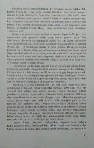 (iera~4n u"luk mcn!:thl1ld~rkan d:r; Icrnyala s;a·s;a belaka u1ch
k...~n~ 1'<1"t~ nil lelap 1'.1da h31u3n labrak~" dan ,udah hamp;r
'aml'al kq'a,I.1 h~hk"l'lcr. a~'a I~l" mcncac;-nuk; din ""nd;r; dan
mclltttl"l.hk.'11 ~ .. ak p",awal mdalui ;nlcrk"", unlut n.cmpc....;ap·
lIau II", l("ln~ I~brabn, aal labrak,.n ." dnl( d;J><-·rklTakan IIdak po:r"~h
I,'qadl ,,~ ~,..·nak n,,·mqamkan mala, ab" 1'·lal" Itr!:tanl(~u ulth
binl~'~ h"'hal,'11 ....·....an lkal~'. pnl!: nld~h" imcrk"", menukas:
"I ,h.ul.'h '10"·'
1)",n~;U ",:al'an illl "'ya mchhal kcluar kc dcpal1 hchknplcr dan
men.:.,m;ui "1;,11 1"'''1;'1 udara png belun. pcrnah sa,'J hhal
,cl>..IIIIIIn.a, l'c,,,,,,;u ,lU mcngalllhil posi,; lep"l 'h depan hdikoplcr
pn~ wdanl( bC'l(c,;.k. PCS"":'I i!1l l'anjangn)'~ kur;l!l!: Icbili SO sampai
1>0 kak, II~- ,IH Ill) denga" TukIUrkdabu IIIel;,lik. [); ba~ian depan
I)C'~"'" il" lerda!,al c~h a,'a merah leratlg _,'anI! IClap dan besar, Sa)'a
dapal mchhal hala, di mana caha"J merah pada <,irUklUr pc,awal ilU
berh~nl' "I,-h kdrena me,ahn)'a lerpamul dari Iruktur )'anjl kelabu.
0";",, I"".'" "I n u t"',bemuk simetrik dengan ual" lekukan ,,",n~ jcla~
di burnan b~dan .....bebh ba"ah,
Dan !cmpJI <tu d; ballan ~be13h ba"ah mu"cullah caha)'a h,jau.
berte"lu k piramida. caha"a ter",but $emula n.engarah ke bel3kang_
Cal>a)'a hijau nu 131" IIIengayun 90 derajal ",h"'AAa langsung m3suk
ke dala", bea dC!,;11l dan mcncung; sci uru h 1I0kl'ii hdi koplcr , Semua
warn" di d"la", kabin hehkopler di",rap oleh caha)'a h'Jau 13di. dan
hal iw ",d'I"'" p"ne,a"A;an di papan inuTLl"'Cnn)'3 ,
ckar.1n~ "')'" in~'" mcnambah sa", hal. ),ail" pad" Saal sa)'a
IIIen"",b,1I1 kcccpal"" lu."n hciikoplc, menjadi 2000 kaki (600 m)
,.,mcnii dan k"lib ,a),a ",dang mcnrari 1<13111 lapang:", unluk
po:",br~L~n da,"r31. "'),3 mciihal allimeler IUTl,n mcichihi ,"7{)O kaki
dan I",rmuban hum; mendckal denjlan <--epal, l"n.-.,ba ",.nginga!
,,'ak!u d~lan. nLcI1U alau detik adalah !idak mungkin pada babak
ler'Cbul ,Iari per"liwa ladi, !)engan eaha,'a hijau di lIalam bbin
pc'>3al ",a,ih d;"oWlk3n anl!sun~ dati benda png bcuda di depan
heh.upler ,'an~ ",dan~ bergerak maju. Sa)'l melitoal bagaimana
kompa mJ~nclk di papan m"run.c'l tJ.,rpular d(n~an !"'rlahan·
laha" letal" lelap_ 13 t;dak lag, menunjukkan arah png t.-tap
mtlainkan !)Crpular Icrus dengan perlahan.lahan,
Lelnan Jul""). ko·piloL mdapurkan kerada ~a)a b~h"'a
r.dio-,adium-a lidak berl'ungsi lag; Akan Iclapi saya ber;lahu d;.
bah ..'~ "adJ-nada kunci dan $aluran n'3,ih Icrdengar. dan supaya ia
"
 