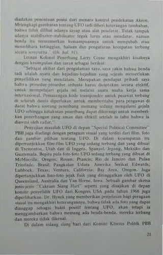d,ad~k~u pl"llenluan PO"" dari menara komrul pl"lIdekatan Akron.
~1o-kn~kal" ~, mbar,n Icnl3n~ l; FO ,adi di""r! ke'cran~an lamballan.
bah.. a Ihlak ,tihh.>' adan.'·a 3"ap alall alai 1"-·0(1....11. I,dak ,ampak
ad~ma 11"',h~'lnr M.lbih~ah'r Ic~ak Illru, .nall nt<:"d~lar, lIamlln
Ixn,l" It" l1l"m.n,,·rkan kcmampuanma "nlllk n"'n~ubah alau
mu,,, IIh"r;1 kClln~~i.,,,. hal..a" dan I"'n~aluran 1;.,·'""l'alan Itrban~
.....~ra "",.',a«~.··IId,. }",1. 1/1.
L.cm"n ""I"tld PCllcrbang Larn' (,,,,,,", ",en~akhiri ki..ahnya
,Ilng:ln kc,implll:m dan 'r~n "'ba~ai Ixrikul:
'·.)d'.I,:.,i ,k,h~1 dari l"'ngataman sa)'a, "')'a )';,kin hah,,'a »""da
ladi ".1,,1;011 1I)'al:' dan kcj:O(lia"·kcjad,~n l':"'~ wjcni, mcn'crluk~"
pemdi,hbn 'a,,~ rnc'Hlalam. Mcrul'abll I",,,dapal I'rihadi saya
ball"" I'",,,,dur'pro,,,,dur ledu"ia harus ,kiplakan >ceara etcklif,
"n'u~ m'·"'I"""p., gcjala ini m~lahll ,ualu u~aha kerja sarna
I1l'Crn""""ai. i'cnla'''n~a'' k"de Iran'p"n<kr unluk p.:'3wac cerbang
d. ",Iuruh ,Iu"". (hp.:rIIkan umuk memhernahu para pen!!a""1 di
dara, hah"" Il"(lTallll r'..n<'rban~ meman~ "'Ja"" nl< nJ/~lami g~jala
UfO ",hi"J/J/~ kCIa~Il,an pencrban~ dapal dikur~"~' un,uk membcri·
kan lJ('''<'rha,,~an ,an~ amJn dan ctck,il "",dah ,a lahu !:oahwa ia
d,~"."i "leh raJar.
l'~"'~J"'" ma~~lah UfO di dera" "S!,,-'<'ial p"h,".,,] Comminee"
Pilli J"~:l ,hwli,,~, ,lcngan peragaan ,·""al )~ng tcnliri dari IiIn•. fQIQ
dan ~amhar pilihan Icn,an!; UFO, Oi Jd]am kt'""mp3,an ""
diper'IL"jukbn tiI",·fllm UFO yang ,ed''''G ,crbDII)( dan )'a!lg dibuat
di 1'",,,,,,n,,,", U,ah d,n di Inggri,. Span,''''- leI''''');' Mek~ikQ dan
GUnlemala, !lc~ilu plIl~ tOIQ·I'QI" L'I'O .cdang ""banN )'''''g dibual di
McM""'illc, Orcl(o", ROllcn. Pranci,: Rio de Janeiro dan Pulau
Tri",Judc, Bralii; l'an~kalan Udara An.crrka Se,.,>'a. Edwards:
Lubbock. T~u; Vcll1ura, Calitornia; Sa)' .",,,, Oregon. Juga
dipenunjukkan 1,,1Q·1010 jejak fhik )'an~ di'inl(~alkan QI~II UfO di
Que<:n~I"nd. AIl~lraha dan 'an Hom~. lo.. a. '>chuah gambar ,kt1sa
joeni"jcn" "Cakram Siang H~ri" "'peni )'ang di,aj,kan di depan
komilc J>C""clid.k UFO dan K""l5're, r.;Si. pada cahun 1%8 juga
diperhhalkan. Ur H)'nek l'an~ n.~mberi..an prnjd,,,an bagi peragaan
~iS1l31 illl n.c,,~akhiri kcrcrangann,'a. hall",a 'idak :Ida folo )'ang dapal
dia.lg~ap wh3j;:ai bllk,i posilif cenla,,~ lJFO. akan lelapi ia
menllJ.:"n.b:1rkan bah..-a memang ada t>cuda·lJ<'nda. mereka lubang
dan me",kn lidak '.hken~l
Oi d;t1alll i(l:tIlb: ian!i hari dJri K,)miIC KhuU, l'olitik PBB
"
 
