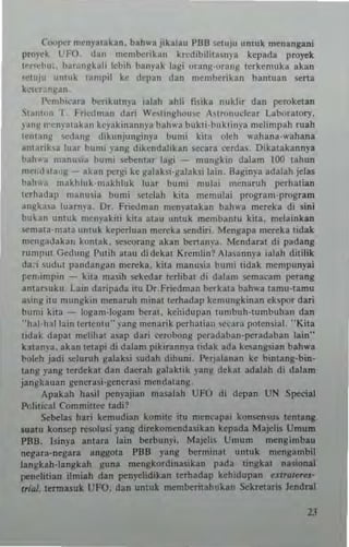 Cooper mcnya!akan, bah,,'. jikalau PBB SC1uJu umuk ~n.ngani
proyck UFO (an membcrikan krcdibilna~n)'a kepada ptoyek
1""('1",,, bar;",~k"li lcbih banyak lagi orall~·tl':"'g !crkemuka akan
'~!Uju utHuk !ampil kc depan dan mcm~rika" ban!uan scna
k"ICr""llall .
['mhieara b!.:riku!nya ialah ahli fi~ika nlklir dan peroketan
'ita"!,," '1. I:ncdman dari Westinghouse ASlronudear Labora!ory,
~'anll n'c"yal~kan kcyakinan"p bah"a buk(i.huktinya melimpah ruah
(cntany -.:dany dikunjunginya bumi ki!J olch "'ahana·....ahana
an!arikla luar bum••'ang dikcndalikan s«ara Cl!rd35. Dika(akannya
bah"a manu.i~ bumi seben!ar lagi - mungkin dalam 100 !ahun
mc,.'.hta,,~- akan pergi ke galahi·galaksi lain. Bagin}'a adalah jdas
ballw~ makhluk.n",khluk Inar bumi mulai menaruh perhalian
tcrh'Hlap manusi. bumi sc!cah kill memu)ai program'prosram
an~kasa luarn~·a. Dr, Fric<.lman men"a(akan bahwa mereka di sini
bu~an untuk menyakili kila alau untuk "",mbantu ki!a. melainkan
",n'ala·mala untuk kcperluan mereka "'ndiri. Mengapa mer<:ka lidak
mcn~adak3" kontak. scsecrang akan ~nan)'a, Mendaral di padang
rumput Gcdung I'utih 3!3U didcka! Kremlin ? Alasannya ialah dililik
da.i ~ld,,! pandan!!:", mcreka. kita manusia bun,i lidak mempunyai
~n,in'pin - ki!a masih sekedar lerlibal di dalam semacam perang
an{al"'luku Lain daripada illl Dr. Friedman herka!a bah....a 1.mU·lamu
a~ing (IU mungkin menaruh n,inal !crhad3p kemungkinan ekspor dari
humi ki!a - logam-Iogam bera!. kenidupan mmbuh'lUmhuhan dan
"'1"'I·h~113in tertcnt,," )'ang mcnarik pcrhatian ",('ara pOlensia!. "' Ki!a
li<lak dapa! mcliha! asap dari C<!robong peradaban'peradaban lain"
kl[an~'a. akan lelaI" di dalam pikiTann}'a lidak ada kesangsian bah"'a
I.ooleh jadi ",Iuruh galaksi sudah dihuni. I~rjalanan ke bimallg·bin·
lang yaug lerdekal dan daerah galak!ik yang dekal adabh di dalam
jangkauan gencr3.,i·gcnerasi mcndalang.
Apakah hasil penyajian masalah Uf O di depan UN Special
Pcli!ical Commin~ !adi?
Sehelas hari kcnmdian komne illl men('apai kon"'n5US lcnlang
$Ualll konsep r<:$Olusi yang dir<:komcndasikan kepada Majclis Urnurn
PEIB. Isinya anlara lain ~rbun)'i. Majchs Umum mengimbau
negara.negara an~{ a PBB yang bern'ina! Ilnluk mcngambiJ
langkah.Jangkah gUlla mengkordin3sikan pada lingkal nasional
p"neli!ian ilmiah dan penyc1idikan lerhadap kehidupan exmJle,U-
"ill1. !ermasuk UFO, dan unluk mem~ritahukan Sekretaris lendral
2J
 