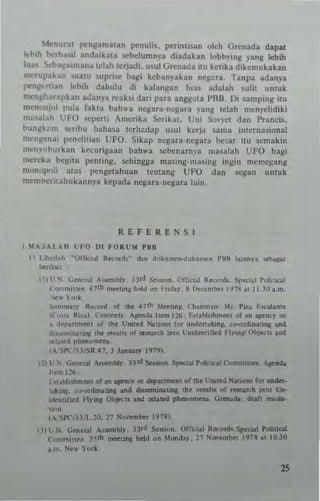 Mcnun<1 po:n!lamllan po:nllli~. pennlisan oleh Gn:nada dapat
It",h berhalil anda'kau. sebelumn.·a diadahn lobby,ng yang lebib
IlIa< ....,ha~a'mana Idah lerjadi. u~ul Gn:nada ilU kehkl dikemuhkan
m~rllp3~.'" uaw suprise ba~i kebanyakan negi:ra, Tanpa adanya
rcngett,an leb,h dahulu di kalangan Ilia. adalah ,ulil untuk
m<'''~haral'kan adan)'a n:aksi dari para anggola I'BB, Oi samping ilU
mcnunj<ll pula I'akta bah"3 ncgar3·ncgara ~a,,/( telah men)'elidiki
m;""I,,'" UFO 'cll<!rti Amerika $erika!. Uni SoVYCt dan l'rands.
bll"~k;' ,n "'ribu b3ha~a teril~dap IIsul kerja Uma imtrnasionaJ
"'en/(cnni p<:nclitiall UFO. Sikap ncgara·nesara bc,ar itll semakin
"'e,m,burkan k«'urigaan bah"'a sebenarnya ma~alah UFO bagi
",,,reka begiw penting, sehingga muing'n,asinJi: ingin memegang
rnon"poli atas pen~ahuan tentang UFO dan segan untuk
rnern""';lahukannya kepada nqara·legara lain.
REFERENSI
1.1IIA.iAU,H l'FO DI FORUM , ••
11 lih.".h "Q(l'c,oI Reoord," don doku...""'oku....n PBII I..nny• ..t>api
benkw.
III l',N. (;onoral A......bly. )ltd Se";ott. orr",..1 11"",,&. Spo<..1 PoIit.::a1
Con'm",••, • 7'~ moflifta; h..d on I'"&Or. 8 U.cember 1918 at 11.10 "m,
,,"wY<>rk,
Sum....!)' Reoord of .....7th Ioke_ (110""'",,' loll Piza EICoiadte
((,,,... Ilica.l. CODlla,.; ~do. "_126; F.....bli-...t of"" • .....,. 0,
a deponm., of IN Ullitod No,_for ...n.iII1I" oo-ordiaotiJol """
d.........,.. dol """1, of _ _ U......1ifiod ~1Yia11 ~a...s
re!o.tM ,,~. rl.
(A/SIC HISRA? ,.. ., 1979).
121UN GMrql.' 'p.1_126
)Jill' 1-- SF lsi hlitkal C,",_I-. ..i '
!:.aIM,I .IGf.:':':'~':_~':':~~':"~':':U~I7:';N:.:.~:..77I,+' caCOlt '...... ' ' 51110'" IEof, I •• ~
...In.. .." I 0 0I0j0tc1l'" 7 I I?' , 5 '1 a .. IInIl 7
....(A/SPC{3JILJO,:rt Mo 7111910).
m lr N a'S '01 .. lIlY l)nl :
C~tI.. "dllIIlIlI.O,.... 011
I III N... York
25
 