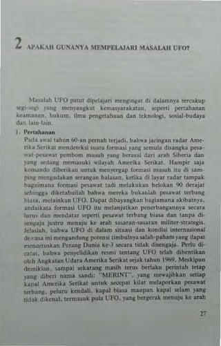 2 l'AIAII GUNANYA MliMPlil.A.JARI MASALAII UFO?
~t~'abh UFO patul dipc-laj~r; rneDgingal di daJamny. lereakup
Wil" '~Il' yang rncnpngkul kema5yarakal3n, sepeni pertallanan
keam3nan. lIukum. ilm.. pcngetahuan dan tekoologi. sosial-budaya
dar. lall.-Iain.
I, j'erh,hanan
I'"dn a"'allahun 6O-3n pernah erjadi. bahw.jaringan radar Arne-
rib S~rlkal mendelek~i .ualll fQrmasi pIIg scmula di~angka pesa-
W.ll-peU,ut p<:rnoom musuh l'ang berasa! dar; arah Siberia dan
yang !.Cdang memasuki I'ilaph An":rika Serika, Hamp" .aja
k(lmando dibt:rikan uoluk rn~n}Trgap fOTmasi musuh illl di sam-
ping mengadabn serangan balasan. ketika di 13)'ar radar tampak
t>agaiman.. formasi pes.." ..1 tad; melakukan belokan 90 deujal
sehingga diketahuilah bah",.. mereka bukan!..h pell""! te<bang
bi",,", melainkan UFO. Dapal dibayangkan bagiamana akibalnya.
andaika13 formas; UFO itu mclanjulkan pencrbangannya secara
1uru' dan mendalar s<:peni pesawIII lerbang bi.ua dan lanpa di·
..cngaja ju,t'U mcnuju ke arah s.a~aran-s.a,aran mililer·strategis.
1c!aslah. bahwa UFO di dalam situasi dan kondisi interna,ional
de_asa ini mengandung potensi timbulnyas.alah·paham lang dapal
rll:nc.:luskan PeTang Dunia ke-J secara lidak dlsengaja. ~rlu di·
~a:dt. bahwa pcnyelidik3n resmi lentang UFO lelah dihcnlikan
olch Angkalan Udara Amerika $erikal sejak tahun 1969. Meskipun
dCl11ikian. sampai sekarang masih tems berlaku pcrintah lelap
yang dil>cri nama sandi; ··MERINT"·. yang mc"ajibkan seliaI'
kanal Amcrika $erikal uncuk sccepal kilat mclaporkan pesawal
cerbang. pclurn kendall. kapIII bias.a rnaupun kapal selam yang
licla~ dikena1. I~rmasuk pula UFO. yang bergcrak menuju ke arah
 