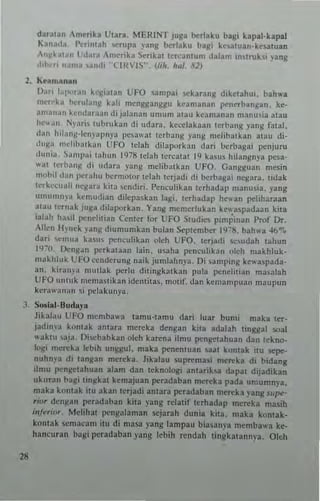 dau(an Am~ri kl Utara MEHINT juga b(,rlaku blGi kapal-klpal
" 3nada_ I"'rintah """1'1 Iang hcrbku balli ke.atuan-ke~a(uan
'n!l~_'I"tI l',I,'Ta ,merika ')enkal lercatlfUm dal,m in~(ruh, ,-ang
01,1 • IIallla ,and, '('lIn I~' (/.h. hul. 111)
2_ KUmana"
Dari 10'1""311 h~;al'n CFO ,ampai wkaranll d,kc(;I,hu•. bah....
m,-r"k, I>o.;rul.IIII1 ka1i mcngganggu han,anan pen"rb3n~an. kc-
3nM,,,," hlld~r"all di jala",n umum alau keamanan manusia a(au
he".,,,_ t';).lri, tubrub" di udar•. ke<.-elakaa" I(rhalll! png fatal.
d.• " hil""g·icnyal'''ya PC,"w,1 (erbang ya"l! melibatkan atau di-
<I!llta mdibatka" UFO tdah dilaporkan dar( bcrbal!3i i>enjuru
duni", ~anll'ai laliun 1978 tdah Icrealal 19 kasu. hillngn)'. pesa-
";II t(rba"1! di "dara ,'ng melibalkan UFO. GangJluan mesin
mobil da" pcrabu ocrmulur lelah lerjadi di b(,rbagai negara. lltiak
tcrh·,'uah nc~ar~ klta 'cndi,i. I'enculibn lerhadap manu,ia. }'ang
umu"",,-, k~mudian d;lepaskan lagi. ICThadap hC"I" I'clihatun
alau lernak JURa dilaporkan. Yan!!: meme,luhn kty.a~padaan kila
;alah hail penciitiJn Center for UFO Sludic~ I',mp,nan Prof Dr_
Allen Ihnck ,-an~ diumumkan bulan Seplen,ber l<,J~~, bah", 411"1.
dar; "'mu~ b,u, pcncuhkan nleh UfO. Itrjadi ",sudah c~hun
!9~O . I)enl!~n pcrkalaan lain. u..:Jha pen~"hk3n nleh makhlok_
n",k hi uk L' FO ~"",lerung naik jumlahnp. Oi san,p' ng ke" "pada-
an. kiran}'" ",ucla. perh' dillngkalkan pula pcnehlian masalah
UFO ""tllk mcmali.an idclHila~. mot;f. dan kcmampuan ma"pun
k.,,,wnn,,,, ,i 1""lak'''')"3.
.1 _ Solial. lJu<l.,'P
18
Jibl"" UFO "'cmb~"a tamu-tam" dari luar bumi maka tCT-
jad",,-a kontak anlara IIIcreka dengan kila adalah cinggal soal
"aklU 'oaja. J)iwbabkan olch katcna ilmu pengeuhuan dan tekno-
1oJ.l' merch I"bih unggul. maka penentuan »11 kQntak itu "'.,e-
nuhn)a di tangan mereka. likalau .uptcmal' metcka d, bidang
dOlu pcngetahuan alam dan teknologi lnlaroko;a dapal dijadikan
"koran ba!!:, w"k31 kemajuan peradaban merck a pada umumnya.
maka k"rltak ;IU akan tcrjadi antara pcradaban mereka yang $upe-
, io' den,an pc,adahan kila falll! reialir terhadap mereka mas;h
in/",'-"r. Mdihal pcngaJamall sejarah dun;a kita. maka k<>ntak-
kontak .cmaeall' ito di masa p ng lampau bia ~a nva mtmbawa ke-
haneuran bagi perarlaban yang Icbih ,cndah tingkatannya, Otch
 