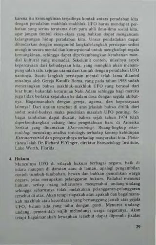 karc:na nu hmungkman terJadinya kontak antar. pe.adaban kita
denKan po:radatlan maktlluk'maktlluk UfO harus mendapal per_
tlah3n )Jnlt "",nus terutama dan para ahh ilnm"lmu wsial kita.
aK" Janjlan tombul ekscs-ekscs )'ang bahkan dapal IMng.neam
kd~nltun~an ludup pcradaban kua. Unsur po:ndadakan dapat
d'h''''brkan densan mengambillangbh-1angkah per"'pan sedini
munj!km "",cara n'cntal dan konsepsional UllUk menghadapi scgala
kcmun~~,"an, schinl!.8a dapal diperkemb3ngbn kelahanan mon-
d,al kuh"ra! yang memadai. Sekelumit oonWh. misalnya aspek
kell<'t<·a.'aan dari kcbudayaan kita . yang "'''ngki'l akan menam-
pU"lI ~alah .atu hjut:.n utama dad kontak dengan peradaban UFO
'Iant",),•. SunlU langkah peTsiapan "'e'llal tdah lama diambil
n"..lnya "leh Gercja Katolik Roma. yang pada lahun ]955 sudah
mcnerangkan bah"'a n,akhluk'makhluk UFO yang berasal dari
lua. bun" b"kan]ah keturunan Nab; Adam schingga bagi m..reka
juga tidak berlaku kejatnhan k.. dalam dosa dengan segala akibat-
n)'3, Baga'manak.h dengan geteja. agam3. dan kepercayaan
bin",a~ Oan "raian t«scbut di atas jd:ulah bah... ditihk dari
su,'ut ""sial·budap maka ""nelitian m3!>.11ah UFO "",nling. $e-
ba~ai tambahan dapat d,ealat. bah"a ...,jak tahun '974 telah
dipeTk.,11lbanskan eabang ilmu pt"ng~tah"an barn di AmeTika
Serikal lang dinamakan Ekso'josw/ogl, lluang-hngkup ~kso­
sosio/Olli m~ncak"p analisa smiologis teThadap kon~p kehidupan
£"'r"'<"r"'jlrr~1 dan pt"ngaruhnya tc,hadap lI1a~yMak at kita, P«in·
tisnya ialall Dr,R,charci E.Yinger. dirc:ktur Exosociolog), Institute.
Lake Worth. Flurida.
~. lIukum
~1UlH.."lnla UFO di "ila)'ah hukum herbasai negara. baik di
udara maup"n di daratan atau di laUlan. apalasi pensan,bi)an
conlOh tumbuh ·1Umbuhan. hewan dan bahkan pen~"U1ikan "'3rga
nei:ar~. jel a~ m..rupakan pelanggaran hukum. Padahal menurut
huk"m. etiap orang scharusn)"a mengeah"i undang-undang
..ching,:3 scharusn)"3 lidak mdakukan p<"1~nggaran-pc:langgaran
t"r""but di alas. Akan tctapi siapakah ala" apakah dan baS3tmana-
kah makhluk atau ke~'erdasan yang benanggung ja..ab atas gejala
UFO. belum ada )'ang tah" dcngan pa'lt. Menur"t undang-
undang. pcmcrinlah "ajib mclindungi "aTg~ negaranya, .. Akan
IClap; bagaimanakah kewajiban lericbut dapat d'penuhl J,kalau
29
 