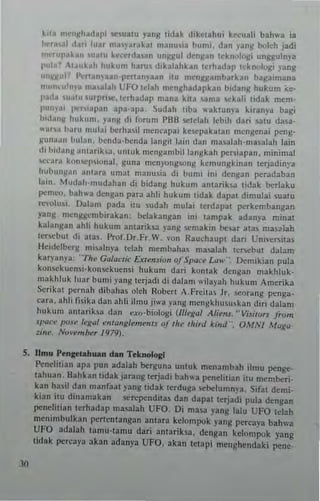 kn,l mfnj!tl~dapi ••",ulu yani !idak dike(ahui krcuali bah",a ia
t"'ra,al dari luu m"')'araka( manU"" bumi. dan .an~ b/,lch jad;
mnllp~k~n ,,,atu kc<·.,,,b,an "ni~III d~n¥an lcknnlf)~i IInglllllnya
1'''la1 .Iauk~h hukum hams d,kalahkan !~rhadap !ckn"lugi }'ang
u"""I~ l'atanVa3n'l~r!au~'aan ilu mC"'1~ambark3n ballaimana
n"",,·u'n.~ n'a,"I~h liFO tclah mentlhadapkall bldang hukll'" "e-
I'a,'~ '"alll.urpt,~,tcrhadap "'ana ki!a .3n'3 M:kali !idak n'em-
I'uny'" l"-'rl~pan apa·apa. Sudah !iba ,,'aklU,,~a kiranya ba~i
""""'11 hukulli. yang di forum l'llll ",tclah lebih dari !ia!II dasa·
.. an.1 barll mulai II<:rhasilmeliCapai kc.'i<:paka!an mcngellai pengo
W"llaUIi bulan. bcnda-benda langi! lain dan ma~illah'm3salah lain
di bidanM 3n!"rik,a. "nlllk mcn~ambilla"gk ah per~iapall, minimal
,t'<'a"l kon'cp,illnal. gllna men)'uugsong ken'ungkinitn tcrpdinya
hubunl(an ,ll11"a umal manusia di bumi ini dengan pcradaban
la,n, Mlldah-m udahan d, bidang hukum anlarik~a !idak bcrlaku
pemoo, bah"'a dengan par~ abli hUkum lidak dapa, dimulai suatu
le",lu1. Oalam pada illl 5udah miliai lerdapal perkembangan
yang I11cnggcmblTakan: bclakangan ini Umpak adanya minat
kalangan ahli hukum antariksa yang scmakin llesar al" ntasalah
tCI!>f,!bm di au,. I'rol _Dr_Fr.W. "on Rauchaup! dari Unm:rsi!iIS
Heidelberg mi'''']''ya tdah membah35 rnasalah leN::but dalam
karyanya; "T"~ Gulaerie Ex,.",.ia" af Sl><le~ Lu..·· Oemikian pula
ko",ckuc'''i·kon~k"ensi huk"m dari konlak dengan makhluk.
makhluk luar bu",i p"g terjadi di dalam wib)'ah hUkum Amerika
$erikm I,crnah dibah,,, oleh RObert A.Freiw Jr, !>eorang penga.
cara, ahli tisib dan ahli ;Imu jt",a yang mCrlgkhu,,,,kan dirt dalam
hukum ",marik,,,, dan "xo"biologi (l1I~gal Ali~,IS. "VisilOr. f r"m
'IWC," pos~ 1,"/(ul ,,,,ru,,/(lemflrU of t/w third kllld' OMAI Mug...
=i,,~, No'...mbu /91fJJ,
5. IImu PlHlaetah....n dan T~..noIOfII
)0
Penelitian apa pun adalah bergurla IInluk n'~nambah itmu penge-
lahuan, Bahkan !idak jarang tcrjadi bah" a penet illan i!II memlleri.
kan ha!iil dan manfaat Jang tidak lerduga ~lIelumnya_ Sif",! den,;-
kian itu dinamakan S<'rependitas dan dapat tcrjad; pula deng"'n
peneJi!ian !eThadap rnasalah UFO. Oi masa )'aug lalu UFO tel~h
menimbulkan perWntangan alllara kelompok yang pcrcaya bah",a
UFO adalah tamn·tamu dati antariba. denEan kclompok yang
lidak percay'" akan adanya UFO, akan !elapi menghendaki pene.
 