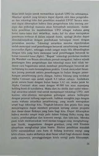 htian lebiliianjul untuk memastik3n apakall UFO ito sebenarnya.
Mnnlant apakah ynng kiranya dapat dipetik oldt ilmo pengelaho·
an dan tckllolo~i kita dari llenelit,an mas:olah UFO? s.,cua nlini·
mal dar"-I diharapkan bah'u ,Imo pengetahuan kila lemang per·
lo<'p~i dan p"kologi manu~ia akan benan.bah n.endalam, Anda;·
kata penelilian ito men.buklikan UFO ~ebagai ,,'ahana .,-ang
i"o<:ri,i tanlU·t~mo dari amariksa. maka hal il0 akan nlcrupakan
pencmuan terb",ar di dalam ~cj arah du",,,. apalagi jika!au dapal
di,,,,dakl,,njulkan denga" pcmbukun hubu"gan reSnH dcngan
pcradaban mcreka. Teknologi amariha mereka dipcrkirakan
sudah mencapai :arafpcnerbangan be"".ak antarbinlang (nr"nnW
'-"le,slell", fI'xlrt). sehingga 5udah sangat maju bila dibandingbn
(!cngan kua yang bam mencapai laraf penerbangan berawak ke
bulan (",,,,,,,~d /0",,,, ]1,gll/). .'Ilapak" I"knolog; perokcl"" modern
Dr.Wernher "on Braun almarhum pemah mengakui. bah,... sejauh
pandangan ilmll pengetahllan dan teknologi masa ki"i tidak ter'
dapat ...-ara bagalmana unlllk mtnlbllat penerbangan berawak an·
larbintang illl Sualu kemungkinan prakti~, UnlUk menpdari be"..r·
"ya jura"/! pcmi.ah a"lara llenerbang~n ke bulan dcn~an pener·
bangan anlarbintang perlll diin~al. bah,,'a bintang yan~ tcrdtkat
,Ipha Centauri Solja sudah lo<'jauh 4,3 lahun cahaya. Andaibta
jarak anlara bumi dengan bul...n han)'a 1.1:>1 em. maka jarak ke
Alpha Cem3uri akan Soln.a dengan 40.000 km 31all scpanjang
keliling bumi di kalulisti,,'a. Maka dar; ilu diulik dari ~lIdut teknOl·
Ingi amarikla a<lalah ,"ilal untuk mempelajari leknologi UFO. oleh
karena sif3Hifatnya mcrllpakan gabllngan anUra hehkopter
dcngan peSol"'al terbang supcrsonik. bahkan mungkin juga dengan
iuatu "ahana anlariha amarbintang. yang n.asih merupakan
"'opi bag; leknologi kiu. Tingkah·lakunp dan ~jala f"is yang
mcngiringinya dapat n.ember; pelllnjuk len(ang siSlem propulsi
dan dasar·<lasar fisiknya yang baru bagi kita. Dapal diharapkan
bah,,'a mcreka sangal majll pula dalam b,dang fi~ika ruang dan
,..akm. pembangkitan dan ko",-ers; energi. dan lain·lain, Mcrcka
pa~ti telah menlunlaskan (eon medan (unggal yang menghubung.
kan liSlrik, magnetisme dengan gravila~i. yang oleh EinSlein
alnlarhum menghadapi jalan buntu. Jikalau penelilian masalah
UFO menunjukkan cara baru d; bidang kon~ers; energi yanl
k~ih ef"ien. maka akibatn)'a akan besar sckali bagi ekonomi dunia
pada umumnya. penanggulanlan knsis energi pada klr.usu5np..
JI
 
