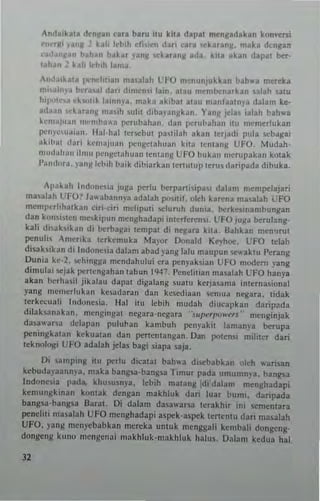 Andllkau d~n~an eara bam ilu kila dap" menlladakan k(In""rsi
r1'~'fli ~anM 2 k~1i Let"h dhieu cbri car~ ('karanM. mak~ d<n~a"
<'adanlan bah.n t'~k~t )'anl( il'karanll ada. kua aka" dapal her·
IWU l hI! k-hlh lama.
,uda,ka'a 1":II..1l1ian ma.lah L:FO m-nunjukkan ".h,u mereb
m"alnya rn.'rallj dari dimen.i lain. alau m~mb..'narkan ~alah 'laW
h'l'otru ek",.,k la,nnya. maka akibal alau manbaln~a dalam ke·
a,L'.ln t'karan)l ona"h ,ulit dibayal1j(kan. ¥an~ )da, ialah bah"'a
kemaju.ln m,'",b"~-3 ""tubahan. dan perub~han itu m"merlukan
pcnW'''J'.ln, ILlI-hal ter'iCbut pI"ilah akan tcrjacli pula .o:b.lllai
nkih:.. dari kcn'nj"~n pclIgctahuan kila ttlltan)! UFO_ Mudah.
mud:""", ,Imu pcnselahua" temang UFO bukan mcrupakan kolak
Pandora. )'a ng Icbil! hai k dibiarkan lerlUlU p letUI daril'ada dibuka.
Apakah Indon~ia juga perlu bcrpar1iipas. dalam mempclajati
mu.lah L'FO? h ..-aball"ya adalah JXl"lIl. okh hrena mualah ,-,FO
mempctlihalkall eiri·ciri m~l!pu.i wturuh dun'a. beTk~.irumbunl!an
dan k....,""~n m~'kip... n n.engl>adapi inc~rfe~n.i_ L:FO ju/ota berulallg-
kah d''>3kikan d; bcrbagao t~mpal di n~ar~ kilJ_ Bahkan mCn'Jrul
po:nuli AmcT,b tCTkemuka Mayor Donald Ke)'hoe, UFO Ielah
disahilan d i Indune.;.. dalam abad ),ang lal u maupu n ~-aklu r~Ta"g
DUlli.. ke·2. sehingga mcndahului era penyahiall UFO modem yallg
dim...lai .ejak I"'rtengahan tah...n 1947.l'cnehlinn mualah UFO hanya
a kan berh".il jiblau dal'lt digalallg ~!a!U k(rja~ama inl(rna,ional
yang Illelllerluknn kesadaT3n dan kescdiaan ICn1ua negaTa. tidak
.erkccuali Inclone.ia. Hal ilU Icbih mudnh dincapkan daripada
dilabanakan. mengingal negara·ncgata "sulwr/",wers' Illcnginjak
da5awa"a dclapall pu]ul>an kambuh l>cn)'akit laman)'a beTupa
po:ninl!:kalan kekuatall dan pcr1Cnt3ngan_ Dan ,,"Ien; mihter dari
leknolOf/i UFO adaJah jelas bagi ,iapa nja_
Oi ~amping ilu po:rlu dieatat bah"a di'e"abkan "leI! wanun
kcbudapannl'3. maka bangsa·bangsa Timur pad" umu"",~-a. bangsa
I"donni. pad'!, kh...~usn'3. kbih malang :di dalam mellghadapi
kemungkinan kUnlak dcngan makhluk daTi luar bUllli. daTipada
bangsa·hangsa Ibra1- Oi dalam dasawarsa tcrakhir ;ni ~ementar3
po:nelili llIa"lah UFO menghadapi aspck-aspck lertent... dari ma.,lah
UFO. yang menycbabkan mercka ullluk menggali kemhal; dQllgcng-
dongeng kllno IlIcngenai makhluk·makhluk halu. Oalan, ked...a hal
32
 