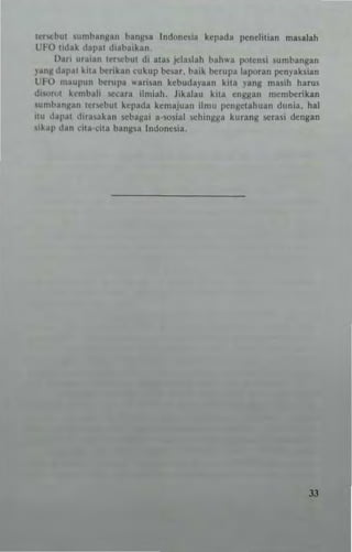 Icr~blU ;lln'hlO"~I" bangsa Indo""'in kcpnd" I'"ndilian rna'Rlah
UfO lidllk ,I8pul di.,bn'kan.
Dari nraian Icr-cbut di alas jcln,lah bah"'n poten,i .umbangan
P"~ dapm kila berikan cukup be_'ar. balk bcrnpu laporan penyak,ian
UFO ",a"pnn bcrupn wnrisan kcbndnyann kila ynns ",a,ih hams
di'on,1 kcmbnli _.Ccnra ilnliah. Jika1"" killl cnSg"" mcmberikan
,,,mhallgan lcr.whUI kcpmla kemajn,,,, ilmll I'cIIGcl~huan dllnia. hal
h' <lnl'm <lir"I,k,," scbagai a-so,i,,1 schingga kn,n"g .era,; dcngan
"klLl> du" dll,·dla buns,,, Indone'ia.
33
 