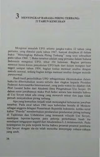 3 Mb'1YINGKAP RAIIASIA VIHINGn:RUANG,
22 TAIIUS KE;lUDIAN
Mcugcnni masalah UFO ...,Iama jangka'"aklll 12 lahul! pllg
pertan'a. yang dimulai pada lahun 1947, ban)'ak d,sajikan di dalam
buku: "Mcnyingkap Raha,ia Piring Terbang" y~ng saya "'~5aikan
pada lahun 1%0. ') Duku tersebut adalah yang penama dalam baha.a
lndone~ia mcn~cnai UFO. leba! 350 halan,an. Bail,an perlama
men,...at ka~U$·ltasu. pcnyaksian UFO baik dari dalam maupun luar
neger; urnpa; lahun 1959, bagian kedua memuat anah,a den8~n
metode normal. ,,<,dang bagi..n keliga memuallnah~a dengan melode
ptJrQlformal.
Ha~il·ha5il penyelidikan UFO scbagaimana diken.ukakan dalam
buku iw dibl:ritahukan secara tenuli. dan rongkas kepad" l'residen
Federa.; ASlronautika [nlerna,ional. yang pada ",·aktu ilu dijabal "teh
Prof. Loonid Scdov dari Akademi IImu Pengelahyan Uni So'·)""1. Oi
daJam sural jawabannya maka l'Tof.Sedov antara lain mcnulis bahwa
di Uni Sovyet tidak ada orang yang menaruh minat dan juga tidak
pernah menyaksikan piring terbang.
Apa yang kemudian terjadi telah menyangkal kebenaran jawa"."
terKbu!. Pada awal tahun 1961 saya keooulan berada dl Mo.kow
seb.ga; anggota delegasi Pemerintah Republik Indone~iJ. ketika ~urat
kabat ··Pra.·d,·- memberilakan pendaratan·pendautan piring terbang
di Tajikistan dan Utbekistan )·ang termasuk .. ilaph Uni Sm).et.
meskipun lapotan-I.poran para pekerja IJC'rkebunan bush itu
mendapal tangsapan negali( dari Akademikus L.I_Artiilomovich. Pada
kesempatan itu pula lerpelik benta bah"'a pesawat-lJC'la"3t pemburu
Un; Sovyet dengan sia-sia tdah mcncoba menyergap cahaya-caha}'a
yang aneh.
34
 