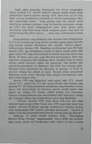 T~juh lahun kemud,an hn'Crlntah Uni SoY)'<'1 mengangkal
May<lt Jenderal A_U . An,'oly Slol),<,roy scbagai kepala komi<i untuk
men,pelaj.r; laporan-Iaroran lentans UFO. Iloru-baru in; Dr_Felix
Zigel• ...,rang cendekia... ~n terkemuh di institul I"'ncrbangan Mos·
ko... menyalakan bah... a, "Yang I"'nllng ba~1 klla adalah unluk
mcmbuanK pendapal-pe"dapal ,allg b<:rda<.arkan pra.angka menge-
lIai UFO d~n unl"k mengorga"i~a,i pada ,kala global ,ualU
penelaahan )'ang benar·benar ilmiah mtngenai g.:jala yang ajaib ini
secara lenang dan beba, "'nsasi_ kerja ...ma inlcrnasional adalah
villl-"
Halil penelilian yang ditakukan olth Akadem; IImu Pengel3huan
Un; SoYyCI I.rhadap apa yang mercka nan,aka" IIcjnta·gejala alnlosl1r
yarg be...if., anon,ali dibetilakan oleh majalah '·S~i..nC<" D.ges, '
lerbuln bulan Oklol>er 1981. Penelilian ilu didnarkan alas 1St> buah
loporan UFO. liga pe~mpatnl'a te.jadi di dolam musim panas dan
gugu.'ahun 1%7 yans lerkon,entra,i di sebebh ulara dan lin",. LIIul
liilam. Oi anla.a para saltsi )"nng dikelahui pekcrjaannya. lebih dati
"'paron)". mcmpuny.i lalar belahn8Iekni., 5I:bagian b-e<ar di antara
merch adalah ihr.u,,-an. enjimr dan )M:ncrbang, Ou. )M:niga dati
)M:nyaksian')M:nyaksian ilu dilakukan oleh I"bih dari srorans <3ks;.
Scbagiall besar penyaksian i!ll dilakukan di daralan. ]J buah di
lX'~aw3 tcrbang dan scbual! di kapa!. Hamp.. .,.,m"a penyaksian
diJakukan ",cora ";$ual, b<:berapa buah dengan in~lru!llenla,i optik
dan 2 buah dengan radar,
Bentuk UFO ya"8 dilapo.kan ialah 5I:)M:rli ubil 23"7• • 5I:)M:ni
cakra", 1'>%.•"perli bola II ~. dan "perti .ilinder alau IQnjon~ yang
panjans sq,•. Oi dalam )M:n)'ahian')M:nyaksian yang nlenyebut ... amo.
KpaN dari lxl'da·benda ilU beN-una m(rah. merah jan,bu atau
sc)M:n; api. Kdang 19"'. lainnya adalah kunlng olau k«masan.
Laporan lenlang )M:rinclan luar menyebutkan ekor a~u jurai. bunga
api. karangan cahaya dan berka.·berkas sina. yang diarahkan,
Terril-aU ma...lah UFO {idak kenai lirai b-e<i dan lelah
me1anda nc-gara·negara Blnk Tin,ur pula_ t:FO jusa {idak kenal!i.a;
bambu: menutut Dr_Hynek swung «ndekia"-.n Amerika St-rikal
y.nS mcngunjungi NRC" )M:mah mendapal )M:nanyaan, "Apakah di
negna Tuan juga disak.ikan Mnda·benda t(rban~ )"anlt lak dikenalf"
Sekarang. 22 tahun setelah lerbiln~a bukll "Menyingkap
Rahasia Piring Tf1'bang" bagaimanakah ;,inya dililik dati perkem,
ngar. laman sclam. ilu? Ja...abann)"3 ialah. hh"-a '" buku lersebul
 
