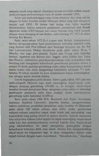 lerny.ln ma<ih Ictap ~klllaL mesl.ipun sc!.n," ilu lidak ~dikit Itrjad;
perkcmbangan,pcrhmh~,,~an h~ru di dalam {nas~!ah l'FO,
~alah satu perkemban~an ~a"~ cukup sen{uual dan 'ang KI~!an
dcn~an isi buku IcrscbUi lenia. bcbera!,,, taliull pnl: ln1u mengcnai
tempa! a~al UFO. Oi dalam bab kci~a dari hulr.u ter~but
dikcmukakan, bah" .. n,enum! pcmnjauan 1'~,...n"r",1Ii oleh Bapak
Agum'in maka UFO berasat dari sualu bint"ng )'ang lidak tamp"'
Mn~an mala Ictunjar,~ di ra.i HOOtc., ),ai!ll bintan~ y( 5473 di dek.:.t
hintang Ksi Bootes.
!>ada akhir tahun 1972 D.A, Lunan da.. British I,'tcrplaneary
Socict}" menlrunskapkan hasil pcndiliannp Icrhadap anomaJi radio
)'3n8 dialami old' Prof !:il<lrmtr dari Norwcgia be",am~ ,'an dtr Pol
dari l:Ibor3turium Philips Eindho.en p3d~ akhit tahun 2Q-an. 'j
Merch. dan Juga para penelili TI}'lor dan Yuung dari Amcrika
Serik.t, Appleton dan B.,rrow dari !ngt;ris s<'·rta Gallen dan lalon
dati !'raneis, melakukan pc"."obaan·pcr<Xlbaan radi(l k,,,munika.; dan
berulang kali mengalami ktlambatan P<'nerima~n gr",an~'a antM3 2
sampai 25 delik. padahal ~tlombang radio cuku!, kee",p"tann)'" untuk
dala'" waklU satu d~tik mcngehlingi karulilliwa .ehanyak 7'1, kal;'
Selama 30 tahun S<'Sudah itu para ""ndekia",an hann meneran~kan·
n)'a scbagai gcjala alamiah bdaka.
Umuk tengkap""a perlu dieatat. bah"a pada tahun t921 p<:n~mu
radio·telegrafi Marwni juga tciah n'en3n~kap ,imat 'inyal radio
dengan panjang gdomb~ng 1:.0,000 m. Ia me,,,i,,. "np.l·'ln),31
terscbut berasal dari planot Mar~, mengingat pada "aklu itu leknologi
pcmbuatan pcmanear radio baru mampu untuk memanearkan
grlombang radio maksimal 14.000 m.
Bam pada tahun 1%0 R.~, Bracewcll dari R~di~ Aqrouomy
Instilute, Stanford Universily, Amerika Seri);a'. mcngemukakan
bah"" and3ikata peradaban·peradaban maju lem:bar di Bima,akti
pada jarak 100 !ahun eahaIa alau lehih. maka po:luncuran
,,'ahana'''ahana amariha tanpa ,,"'ak bolch jadi mcrupakan tara
komunikasi yang paling ef~ktif di anlara men:ka. S(td~h mema~ui
tala·~urya kita wahana robol -",-,pcrti itu dar"! menanghp in~'al·~in~al
radio kita dan memancukann)'a kcmbali kel'ada kita, Sin)al·,ir.yal
yang dikembalikan ill! ak~H1 mcrupakau gcm~·~cma d"ngan
ke!anlhatan beb<:rapa deuk atau memt, lik.lau kna m~ng<:tnbalikan
sin)'al·sinyal iru kepadanp lagi, ia akan mengelahui bah"'a t~lah
trrj_di konlak dengan Stl3tu kcct'rdasan, "I-Icrankah kil3," demikian
 