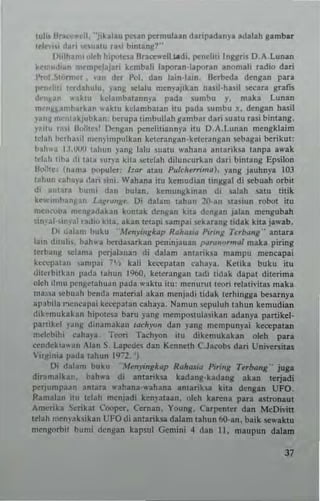 tuli, IIr.,',",'e,1. ··;ihlau pesan permulun darip.d.ny. adalall gambat
tel~..hl d" " ~'U~lU rai b,ntan)!!··
Iliilhan" "leh hil"'te.a Dratt"'ell ,,"-di, penellti Ingjlri. O. A.lunan
hnl..dl~n memp").jan Itembali laporan·lapor,n anomah radio dari
l'rof ~tnrn,~r, van der p.,1. dan l.in·I'In. Betbeda deng.n para
I""n'+ti l~rd.huJu. j'ang selalu menyajikan hllil·hasil se<:at~ gr.n.
d~nl<ru' ....~tu kd~nlb.tann}'a pad. 5umbu y. maka lunan
m."tI¥~~mb"rka" .. aktu kebmbatan Itu pada .umbu I, dengan hasil
)'a,,~ mc"takJubkao: herupa timbullah ~amb~r dari Iuatll rasi bimang.
Filii T."i Ut~;t",t O<:ngan pencHtiallnya itu O.A,Lunan mengklaim
telah herh~,il n.cnyiml'ulkan kelerangan·keterangan sebagai borikut:
bah"a 1.1.UOO tall..n )"ang lalu suatu ..-ahana a"tarik5a tanpa a..-ak
teiatl lib;, dl tata <UI)'a kil~ ,;etelah diluneurkan dari bintang Epsilon
Bollte. (nama popu!et: ha, atau PulcitnTima). yang jauhnya 103
l;,hun ~ahal'a dari 5ini. Wahana itu kemudian IIngsal di 5ebuah orbit
di ant"r. bUllli dan bulan. kemungkinan di salah salu litik
ke"-,,,..Ioan)lan L"f('~"R~_ OJ dalam tahun 20'ln 'Ia,iun robot itu
mCn""na menlladakan kontak dengan kila dcngan jalan mengubah
sin"~ ai--ir.al radio kita. akan letapi sampat sekarlng tidak kita ja,,·ab.
I); "alam buku "M~nJinglcap Rahas", Pi,inll T..,bang'- anlaTa
lain d,tuh. hahwa herda...rkan pentnjauan IlUrQIIorma/ maka piring
terbang <;clama perjala"a" di dalam antarik5a mampu mencapai
kc<-"patan ~mpai ~',--, kali kecepatan ellha)a. Kelika buku itu
(litcrbnkan pada tahun 1960. keterangan radi tidak dapat diterima
01,,11 ilmu r<'n~.tahuan pada wakw itu; menurUlleori telati,·ilas maka
ma,;,a 5cbuah bcnrla material akan menjadi lirlak tcrhingga bel,..IIya
apabila r'cn~apai kec<:patan caha)"a, Nan,uII !;Cpuluh tahun kemudian
dik~mukalan hipotcs. bam yang meml)()SlulRSikan adanya pal1ikel.
panikd ~'an~ dinamakan tach),()n dan lang mempun)-ai k«:epatan
mdebihi cahaya, Teoti Taehyon ilU dikemukakan oleh para
.-enrlckia"an AI.n S.lapede5 dan KCnnfth C.J'<vb~ dari Uni"ersitas
VIl)I:inia p.da tahun 19:2_
Di dalaon buku '''mJ~nglc<lp Rait,'Sia P"mg Terba"g·· juga
diramalkan. bah,,'a di amank... kadang·kadang akan terjadi
per}umpaan antara wahana·wahana antarik~a kita dengan UFO.
Ramalan illl lel"h menjadi ken,-ataan. oleh kan:na para a5tronaut
Amerika Serikat Cooper, Cernan. Young. Carpenter dan McOi,·ill
tclah mcnval<sikan UFO di antatlk.o;a dalam tahun 6(I·an. baik ~waklu
merlgorbil bumi densan kapsu! Gemini 4 dan II, maupun dalam
J7
 