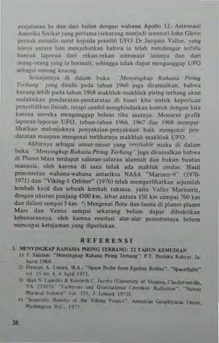 ~tjala,,,.n kt dan dari bulan dengan "ahana Apollo 12, Astronaut
"m.-r,ka ..,·tI~.t nll~ pt'rtama (5l!karang menjadi s-enatorj John G I~..n
pr.·rn"h mrnul.. ,,,ral kcpada ~nd,ti UFO Dr.Jacque, V.llo:<:. vang
",n,a antara IJIIl mcn.'cbutkan bah'u ia tdah mer.dcnj(ar I ~rlalu
han"a~ lapuran dari' n:kan·rekan astronaut lainnya dan dari
"r'rjI·oranM )'ang la hormall. ~ h i ngg a tidak dapat mcnllanggap UFO
R"hal/." .munN k",,,ns.
~lanJutnya di dalam buku . M "II),illg/r...p Halr<Lfi.. Piring
h''',mll' pug d,tulis pada tahun 1960 juga diramalkan. bah",,,
kuran!l·lcbih pada whun 1%8 makhluk·makhluk piring terbang akan
melukukan l)1:ndarawn·pendaratan di bu'ni kitn u[I!Uk kepcrl..."n
1>CIII'clidikall ilmia h. tclapi sambil menghindarkan kOllwk dengan klta
karen. merd a mcnganggap belum tib. slamya. M ~ nu ru t grafik
l"poran·Japoran UFO, tahun·tahun 1966. 1%7 dan 1%8 mc"'pcr·
hhntkan mclonjaknya penyak$ian·pcnyaksian baik mengcnai pen·
daralan m"upun mengena; terlihamya makhluk·makhluk UFO.
Akhirnya s-ebagai unsur·unsur yang ......ifiuM,. ,naka di dalam
buku .M ellymg/r."p R"lrwia Piri"g Terb""1l .. juga d;ramal kan bah...a
di Planet Mars terdapat saluran·saluran alamiah dan bukan buatan
manu$ia, ol(h kart'na di sana tidak ada n,,,,hluk cerdas. Hasil
pcmotn:t~n wahana·wahana antanksa NASA ··Mariner·9" (1970·
1971) dan ··Viking·l Orbiter" (1976) telah mempcrlihatk3n ~jumh"h
lembah keeil dan scbuah lembah raksasa, yaitu V311e~ Marincris,
dengan ukuran panjang 4S00 km, lebar antara ISO km sampai 700 km
dan dalam sampa; S km. 'J Mengena; flora dan fnun a di planet·planet
Mars dan Venus sampai sekarang bel!!m dapat dibuktikan
kebcnarann)a, oleh karena n:solusi abt·alat pemolretnya belum
mencapai ketajaman yang diperlukan.
REFERENSI
1. ME."'YtSGKAr RAI1ASIA PlRI!'G TERM ~: II TAIHN I(ElUDIAN
t) J. Sobrun: ··lon)"llCUp Rah.... 1'1...., T..b....•• P,T. Pu....k. Ruy." I•.
kar•• 1960.
21 nu"" n A. l.un.... I,A.: "Sp~ Pro,,", r.om EI"ilOfl 8oo•••~. ·'Sp""dliJbf·
,.,~ 1. "".4.4 ~p,,11973.
J) AI." S I•..,dr• .l ~o""'lh C. Jacob, tl'ni....ity "r VUIln... n ..rlotte>YiIk.
VA !!YO]) '"t.chy"n,.oo (;'Ol'IWinrutl (".r<"~n. R,d",Uu"", "N>lU,.
PI'y.."a) SCI"n,'o" ..,1. 135. 3 lan....,i 1972).
41 "Scl<nl!fj,' 11.0,...1•• or Ihe v,..'"~ P'''Jaof·. Anl."e.n GtophYlicai Un,OIl.
W..I""~,,," II.C.. 1977.
J8
 