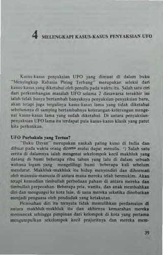 4 IU;U;NGKAPI KASUS·KASUS PENYAKSIAN UFO
K85U5·kaSU5 pcnyaksian UFO yang dimuat di dalam buku
"Men"ingkap Rahasia I'iring Terbang" merupaka" seleksi dan
kasu$·kasus yang diketahui okh pcnulis pada waktu itu. ~alah satu elri
dari ~rkembangan masalah UFO selama 2 dasawarsa lerllkhir in;
illah tida~ hanya bertambah banyakny. penyaksian·pcnyaksian baro,
.kan tClapi juga lergalinya kasus·kasus lama yang tidak dikctahui
scbclllmnya di samping bertambahnya ketcrangan·keterangan menge·
nai kasus·kasus lama yang sudah diketahui. Oi anlara penyaksian·
pcnyaksian UFO lama ilu lerdapal pula kasus·kasus klasik yang patut
kit. perhatikan.
UFO "urb.ka.. ,..... Tert...!
"Buku I),yan" mcrupakan naskah paling kuno di India dan
dibJdI pada waktu orang di$ana mulai dapal menulis. ') Salah satu
ecrita di dalamnya ialah mcngenai sekdompok keell makhluk y.ng
datang di bum; beberapa ribu tahun yang lalu di d.lam sebuah
wllhana k>gam yang mcngclilingi bum; beberapa hli sebelum
mendarat. Makhluk·makhlllk itll hidup mcnrendiri dan dihonnati
oleh manusia·manusia di anlara mana mcreka tdah bermukim. Ak&ll
Ictapi kemudian timbullah perbedaan paham di anlara mereka dan
timbullah perpecahan. Bcberapa pria. wanita. dan anlk mcmislhhn
diri dan mcngungs; ke kota lain. di sanl mereka seketika dinobalkan
menjadi penguasa oleh penduduk yang ketakulan.
~:nisahan diri ieu tcrnyala tidak mcmulihkan perdamlian di
IIntara makhluk·makhluk itu din Ikhirny. kemarahln men:k.
mcmuncak sehingga pimpinan dari kelompok di kOla ylng pert.ma
mensumpulkan sekelompok ked! prajuritnya dan mereka mem·
"
 
