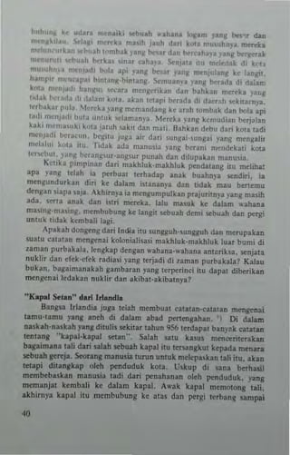 ......Uhll k. "dar. 'nt·nai~i ..,buah ,,'.hana 1"J!am yang be...... dan
mC"l'...;',J~u, ....la.' m.",ka ma,ih jluh d~11 k<lla mu'uhny~ m~ka
.....1"", "r~.", ",huah t"mhd, pnJ! ""'ar dall bo-T<-ahna vanl! berger.1<
miI'IILIrun ,..hu.h berka. lOnar caha,'a, ~njala illl mcl~ak di 1<('ll
mu,,,h,,,. mnl)allo h"la api )'an~ !>fiar yang men)ul~nS Ir.e lanJJiI.
h.mp" ,."'",11''' h",ung-binl3n!!, Si:muan•• yan~ hrrada di dal.m
k'>I.1 menlalh hanKU" "'~ar. mengrribn d~n bahkan mereka var,g
1"I~k "'·r.,da ,11 ,lalam k"'3. akan lelapi berada di daerah 'lekllarnya.
!erba~ar I'ul". McTtcka yang memandang ke arah !umbak dan bola Api
tad, mcrlj:,,11 I""a unluk 'll:laman)'•. Mereka )'Inll kcmudian bcrjalan
k.ki mC"'••uki k"la ja!!>h ,aki! dan mali, Hahkan d.b" dari kala ladi
m.niadi h<·r"~lln. bC~'Il ju~a air dari sungai·~ungai ~'ang mengalir
mclal"i k"la illi. Tidak ada manus,a )'ang bcrani m~ndeka,i kOla
ler...,b"l, )an~ I.><·'anlt'ur·"ng~ur punah dan dilupakan manu~ia.
KClika pimpiuan dari makhluk-malr.hluk p<'ud.tang ill' melihal
apa ),ang Ielah ia p<'tbual lerhadap ana1< buahn~'a ..,udiri. ia
mengundurkan diri ke dalam istananya dan lidak mau benemu
den~an siapa saja. IIkhirll}'a ia mengumpulkan prajuriln)'a yan~ masih
ada. <;eTta anak dan istn me..,1<a. lalu masuk ke dalam ,,'ahana
masing·mas,ng. mcmbubung 1<e langil stbuah demi ..,buah dan p<'rgi
untuk lida~ kembali lagi.
IIpakah dongcng dan India itu sungguh-sungguh dan merupakan
sualU calatan mcn~enai 1<olonialisasi makhluk-ma~hluk luar bum; di
zaman purbakala. Itn~kap dengan wahana-,.-ahana antuiksa. senjala
nulr.hr dan cfck-cfek radiasi :'3ng Itrjadi di 1.aman purbakal.? Kalau
bukan.. bagnimanakah ~ambaran yang lerperinci ilu dapal diberikan
mengenai ledakan nuklir dan akibal-akibalnya?
"KapaJ xtan" darllrlandLa
Bangsa Irlandi. juga lelah membuat catalan-calalan mengenal
lamU-lamu )'ang Ineh di dalam ab~d peneng.han, ') Di dalam
naskah-naskah yang dilulis st1<ilar lahun 956 terdlpal bln)'~k Catalan
lenlang "kapal-kapal selan". Salah Satu klSu! mencerileralr.an
bagaimana lali dari salah stbuah kapal ill' lersan8kUI kepada menan
sebuah ~ell'ja. Sroran~ manusia lurun unluk mclepa,lr.an lali ilu. akan
lellpi dillngkap oleh penduduk kOla. Uskup di sana berhasi!
membebaskall manusia lad; dari penahanan oleh pendudu1<. yang
memanjal kemb~li ke dalam kapa!. 1I".k kapal memOlong lali.
akhirnya kapal itu membubung ke alas dan petg; terban~ sanlpai
 