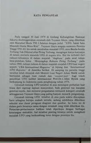 KATA PENGA1II'TAR
I>~da ~anKl!al 30 Juni 1979 di Gcdung Kebangki~an Nasi.;,"al
Jakarta disclcnggarakan ceramah olch Yayuan Idayu. yang diberikan
(Ileh Mnr!iCkal Muda TN[ J.Salalun d~ngan judul "UFO. Salah Satu
Manlah Dunia Masa Kini", Yayasan [dayu !iCngaja meminta Perwira
TInggi TNl·AU ilU untuk m~mbahas mualah UFO. alau Benda·benda
Terban~ Tak Diltnal alias Piring Terbang. m~ngingal karya·kary3nya
di d;t1am n,er",~is masalah UfO di negara kitl, Hal 1Iu terbukti dari
luhsan·tu1i~annya di dalam majalah 'i'ngk.ug' pada awal tahun
lima puluhan. buku .Menyingkap R"hwiu Pirmg Trrb"ng" pada
tahun 1%0. luh!>.>.n·tu!i,an di dalam majalah'majalah UFO luar negeri
sepeni "cHA In/emPtion,,/ M"g,,:ine ,- di Jepang dan "/nlernotionw
UFO Rq>orler- di An,erika Serikal. Oi samping iu pe....,ira linggi
lersc:but tdah dilunjuk oleh Menleri Lua. Negeri Adam Malik untuk
benindak sebagai luan rumah dan "rounur'p<m" bagi tokoh
peneJihan UFO kaliber inlernasional l'Tof.DT,J.Allen Hynek yang
lH:rkunjung ke Indonesia pada penghujung tahun 1976.
Ceram~h tentang UFO lersebut di atls n,..ndapa perhatian luar
biasa dari Ioq!:enap lapisan masyarakat, baik gtnerasi tua maupun
generasi mud•. dan menurut pensamatan 'er",~~uk kalcgori ceramah
selengjlaraan Yaya~an Idayu y~ng paling banyak men.rik pengunjung.
Ceramah ~cntang UFO terscbut di alas pada "'aktu diucapkan
baru sebagian berupa naskah te"ulis, SC'dang selcbihnya dilxrikan
sekedar alas dasar peragaan diagram dan gambar. lsi buku ini di
dalam garis Ixsamya sama dengan ceramah ylng telah dilxrikan itu.
Pcrineian·perinciannya bahkan Iclah diperhya dengan bcrbagai
keterangan mutakhi•. hal ~erscbul penting kiranya untuk mengikuli
ma..lliah UFO yang Ixrkembang teru~ dengan pesatnya itu.
J
 