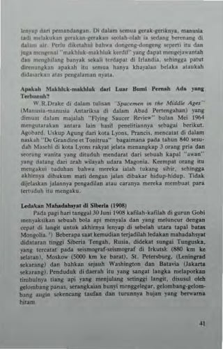 knyap dati pcmlnd~ngan_ Di dilim semua ge..k·geriknyl. ml nu,ia
tldi m~13kuhn g<:takan·gerakln <eolah·olah ia scdang berenang di
dal~m lir, Perlu diketahui blh,,', dongeng·dongcng 5epcnl .tu dan
juga mcnj!enai "makhluk-makhluk kcrdil" yang dap.! mcngejawantlh
dan mc"gMang banyak sckali ludapal di Irlandia, schingga patut
direnunghn allaknh it! scmua hanya khayalan belaka ataukah
dida,uka" .,a. pengal.ma" "yau .
Apakah lHakhh..k....akhluk dar! Luar 8uml Pemah Ada y.....
Terbunuh!
W R. Dukr di dalam lulisa" 'Sptlcemen in rloc Middle A' ...•·
(Manu.ia·",anusia Antarik.sa di dalam Abad Pen cngahan) yang
:Iimuat dalam majalah "AYlng Saucer Review" bulan Mei 1964
mengutarakan anlara lain ha~ il penclitiannya scbagai berikut.
Agobard, Uskup Agung dari kota Ly(lns, Prancis, mcncatal di dalam
n .~k ah "De Grandine et Tonitrua" bagaimana pada tahun 840 KSU'
dah Maschi di kOla Lyons ukyat jc:lata menangbp 3 orang pri. dan
S«Irang ...·anita yang dituduh mendaral dati scbuah kapal "a,,'an"
yang datang dari arah ...·il.y.h udara Magonia, Kecmpat orang itu
meng~ k ui luduhan bah",a merek. ialah IUhng sihi., schingga
akhim)'. dihukum mati dengan jalan dibakar hidup·hidup. Tidak
dijcl.skan jalannya p"ngldilan atau uranya mereka membu. t para
Icrtuduh itu mengaku.
Ledoo~an Mahadahlyal dl Siberi. (1908)
Pada pagi hari tanggal 30 Junl 1908 kalilah.Itafllah di gurun Gobi
menyaksibn scbuah bola .pi mcnyal. dan yang mclun~ur dengan
« pat di langil unluk akhirnya lenyap di scbelah Ullra tapal balas
Mongolia, ') Beberap. SUt kemudian terjadilah ledakan mahadahsyat
didataran lillggi Siberia Tengah, Rusia, dideltll sungai Tunguska,
yang lereatat pad. scismograr·SCismograf di Irkutsl: (880 km ke
sclatan), Mosko.... (5000 km ke bal'llt), SI. Petnsburg, (l.cningrad
sekar~ng) dan bahbn scjauh WaShington dan Balavia (Jakarta
seltarang), Pcnduduk didacrah illl yang sangat langka melaporkan
timbulnya liang api yang menjulang setinggi langit. disu,ul oleh
gclombang panas, scrangkaiall buny; mcnggclcgar, gelombang·gdom·
blng angin sckencang laufan dan turunny. hujan yans berwama
hitam
 