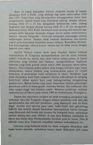 Hatu 19 lah"n kemudian d,kmrn chpcdi" ilruiah di ba.....b
pim]""an I'rol. I Kulik. ya"R diulangi lagi pada tahun·tabun 1928
dan 1112'1 Fakta·fakla ,-anI! d'kumpulk~n mengagunlkan dunia ilmu
pcngr!ahuan: daetah hUlan .1'ang betbcnluk Ionjong dengan ukutan
k~tan)l Icbih l~ ~ 15 kill ",engalami kchancuran IOlal. serlang
IinRkaran luar dengan ukutan kurang lebih SO ~ 45 km mengalami
tetu,akan betal. I'rof Kulik a1mathum ialah seorang ahli me1wril dan
<.ampai akhir ha,'aln)'a mcnc-oba dengan sia·sia unluk membukliital1
adam'a J/ClNJf T''''k"sl",''_ Vct<i lain kcmudian menyangka adanya
sekcl"mpok mClror, Namun tidak bcthasil dilemukan si..a·slSanya
sepeni 1.ada kepundan·kepundan melror la,nnya, Kemudian dilontat·
kan hmungkinan adan)'a komet. namun hal ilu tidak sesuar dengan
lapornn para sabi.
xtdnh libanya uman alom batu di..adati bah,,-. I-:dal:an
mahadah~)'at di Tunguska men'perlihalkan ciri·citi suatu ledakan
nu klirT Ciri·ciri il" amara lain ialah bah,..a pohon·pohon di hUlan
sekiWrn)'3 yang ~cla mal dar; ledaka". mcmpcrlihatkan lingkaran
lah"na" yang 1ebih ~mu k untuk tahun 1908 daripada tahun·tahun
lainnya, Dati keadun pohon.pohon yang hangus l~rb3kat juga d~pal
disimpulkan. bah,..a ledaka" yang mcmancatkan panas itu tetjadi
buka""ya di pernlUkaa" bumi melainkan di udara. IXmikian juga
tdah dit(n,ukan butir-butir m"k"er;r ukuran mik~kopi, di samping
bUlir·butit silikal sepcni kaca Iang kadang·kadang mcngandung
panikcl bes;' Bahan·bahan yang sarna dit~mukan ~ehabis I1<'rl"Obaan·
percobaan nuk lir di Alamo~ordo. Amcrika Sen kat. dan lerbcnluk oleh
suhu sangat linggi dari 1cdakan nuklir_ McnutUI perkiraan. !edakan
mahadahsyat di Sibetia pada uh"n 1908 IIl1 betkekuatan 30 n'egaten.
Dal~m d ua dasnwatsa lerakhit ini tdah terungk ap petspcktif lain
tethadap Icka·lcki Tunguska dengan adanya penchlian ol('h ahli.ahh
aerodinamika dan ahli-ahh perokelan. yang dipelopori oleh Dr.Felix
Zi~1. Analisa dari laporan pDra sahi. bukli·bukli dati gelombang
balis!ik dan bcntuk dacrah kerusakan menunjukkan bahwa lintasan
yang ditempuh o]ch benda dari kosmos itu bukanlah lurus. m('lainkan
$tmu]a daung dati anh selalan, di alas desa Keshma membelok kc
limur dan dialas de..a PrrobU7henka bcrubah arah ke bara!. Tiba di
sebelah ulara desa Vanavara tcrjadilah !edakan mahadahsyal ill.l.
linlasan yang berbelok·belok ilu tidak mungkin diiakukan oleh
sualu benda alJmiah. melainkJn hanya dapal dilakukan oleh suatu
 