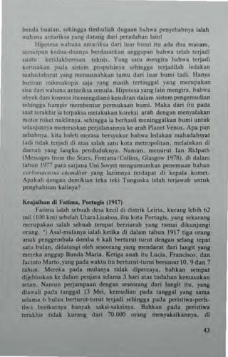 bc:nda buallm. ,chul)lsa timbullah dugann b~hwn pcnycbabnya ialah
...,h,na ~ntariba yans datans dad p"udaban lainl
Ihp<,tc.a .. ahana Inta:iha dar; luar bum; ;IU ada dUI mac.m.
m~'~'l'un kcdua·duanj-a berda_,arkan angsapan bah..-a tdab terjadi
suatu .ctidakherc,an tcknis. Yang salol meng;r. bahwa ttrjadi
k(,uakan :mla ~"tcm propuls;nya !iChingga lerjadilah ledlkln
mahadahyal ranS memusnahkan lamu dari Iuar bumi tadi_ Hlnya
bUlimll '"I.roskopi. saja yang masih tcrtillgsal png n'erupakln
Sl>a duri ",ahallu a.,lariksa semula. Hlpolesa yans lain mengira. bahwa
ob)-ck dari k""mo. ilu mengalan,i ke5U lilan dlilm sistem poI'ngen,udian
schingga hampir membenlur pc-rmukaan bumi. Maka dan ilu pada
saallerakhir ia lerpaba melakukan korcksi arah dengan menyalakan
molor rokct nuklirnya. "'hingga ia berhasil mcninggalkan bun,i unluk
sclanjuln)'a meneruskan perjalanann)"a ke arab Planel Venus. Ap. pun
sebabnya. kita boleh merna benyukur bab,... ledakan mahadabsyat
t~di tidak lerjadi di alas salah .atu kOla melropolitan. melalnkan di
dauah yang langka penduduknya. Nan,un. menurut Ian Ridpalh
(~Ie;;a»cs fron, the Surs. Fonlana Collins. Giassow 1978), di dalam
lahun 1977 para sarjana Un, SovY"1 mengumumkan poI'nemuan bahan
,-"r/"""""'V"$ chon"il~r )'3n8 laz,mnya lerdapal di kepala komet.
Apakah den»a" dcmikian leka Icki Tunguska tclah lerja",ab unluk
penshabiun kalin)'a?
Ktajalban di FaUma, P<>rtuRIl (1917)
Fatima ialah scbuah desa hcil d, <Iistri. Leiria. kurang lebih 62
mil (100 km) scbelah Ulara "...oon. ibu kOla Ponug". yang sckarang
merupakan salah sebuah tempat bcrzl.rah yang ramai dikunjungi
orang. ') Asal·mulanya ialah kehka di dalam tahun 1917 ligl orang
anak p"nggembaln do'mba 6 kali berturul'lurut dengan sclang tepal
.atu bulan. didalangi oleh se~rang yang mcndar" dari lang'l yang
mereka anggap Bunda Maria. Kd;ga .nnk ilu Lucia. Francisco. dan
Jacml" Marto,yang pada waklu itu bc:rturuHurul berumur 10. 9 dan 7
tahun. Mcrcka pada mulanya tidak dipe~aya. bahkan scmpal
dijtbloskan ke dalam penjara !iClama J had alas tuduhan kemasukan
SClan, Namun poI'rjumpaan dcngan scscorang dari Ilngit itu. yang
din,,'.I; pada tanggal IJ Mei. kemudian pada Ilnggal yang sarna
selama 6 bulan berwruo!urul Itrjadi sehingg3 pada pcristiwa·peiU"
Ii", berikutnp banpk saksi·saksinya. Bahkan pada peristi"'.
terakhir tidak kurang dari 70.000 orang meny....ik.nn)'lI. d;
 