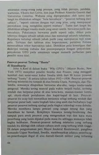 anlltany. nran"orlng y~ng peruya. yang udak percaya, pendeta,
"'an.,,·an. Vikari, dari I ciria, dan juga I'rofesor Alm<,ida Garrett dan
Uni'~nlla, (',,,ml>ra. Wahana yang dipergunakan oleh lamu da";'
lanl(1I IIu dilukl,k~n seballai "bol. bercahay.... "pesa,,-at letbanll dari
calla),,". "o;cpcni cakram dcng..n lepi yang jclas. y~n8 mempunya;
p"rmukaan y3n8 mengkilau scperti mUliara", Tamu dari lan~il itu
diluk"kan !.Cbagai "anila muda png amat canl ik. be..... arna pUlih dar.
be..:ah.ya, l'akaiDunya berwawa pUlih I>t'pcrti .alju, diikat pada
khcr"-I'a dcngDn .ebuah ~abu k emas dan menulupi seluruh tubullnya.
Kcpalanya lertutup sebuah jubah pUlih yang mempun)'ai lepi e,nas
pula. Tcr1cpa) dari lafsiran alau keperca)'aan. p<:risli~'a Fatima
memecahkan rekor banyak~ya saksi. Demikian pula kemiripall dari
deskripsi Icntang '.-ahana dan !Knumpangnya deng.n penyahian-
pen~aks;an UFO pada umumnya sangat menank perhalian para
pencl;l; nlaSa kini.
PestI",.I-paa",.1 Terb.n, "Hanlu"
dl Skandinul.
Jolin A.Keel di dalam bukuWhy UFO~" (Manor Book~. Ne"
York (975) menyebut pcneliti S,,'cd;a Ake Frazen. rang menggali
kembali dari surat-sural kabar S"edia lebih dari 90 ka~u~ poa'u,
lerbang '"hamu" di 3nt3ra tahun-tahun 1932- 1938. l'ela,,·al·pe~al"Jat
terba'ig m;'tcriu, ilu lampak di alas Swed;a Utara. No.....eg;a. dan Fin-
landia. semuan)'a d;laporkan be.....·ama abu-abu> lanpa landa'laona
pengena!. Mereka scr;n8 muocul pada waklll (erjad; badai, tcrban8
rendah dan bcrputar-pular di alas kOla-kola. slasiun,slas;un kcrela
api. obyek-obyek penahanan dan kapal·k'pal di laut. I'esa,,'al-
pesa"'a( itu acap kal; n'emalikan mesinnya Klagi lerbang rendah dan
berpu(ar_pU(3r (adi. malu Iingkah -Ink u yang aneh dan berbaha)'a bag;
pesa"3(·pesa..at lerbang apalag; pada [;ngkat teknologi masa dahulu.
Mereka membawa lampu pencari )'an8 sangat terang dan "art
d;arahkan ke ba,,'ah. Kokpiln)'a biasanya terang-bcnderang dan
lampak para .wak pesawal yang mengenakan lOp; dan kata mata
penerbang yang Inim dipaka; pada masa ilu sehingga mukanya lidak
beg;lu kelihalan, Pe~a...al·pesa"al lerbang m;slerius yang terb.ng
rendah itu dildng; oleh cahaya-cahaya aneh yang lerb:mg leb;h linggi.
OJ dalam pengumuman pers Mayor Jendcral Reuters"ald. pangl;ma
komando Upper Nonland, S,,·edia. membenarkan adan)a penerha:lg.
an,penerbangan ;le8a1 di alas dacrah·daerall milller yang tcrlarang
 