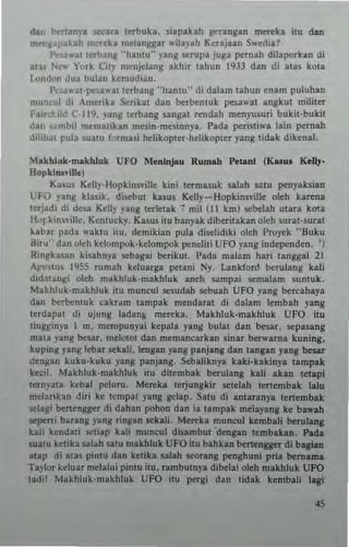da" be"any. sec... ttrhuk•. siap~k.h ger~ng.n rnc~k. itu cbn
m...ng;lp~kah mereka melanggar ...ilay,h Kc:njaan S"'edia?
re'a"at terbang "hantu" yang srrupa juga p"rnah dilaporkan di
las New York City mcnjelang akh,r tahun 1933 dan di atas kOla
london dun bulan kcmudian.
I'c'lwat'lX'~awal terbang "hantu" di dalam tahun enam puluhan
mu,eul di Amerika $erikat dan beTbenluk pes.a"-at angkut mililer
Fa"d:ild C-119, yang teTbang sangat ~ndah menyusuri bukit-bukit
d." ,.,mbil memaUkan mesin·mcsinnya. Pada perisli...a lain p"rnah
dilih~1 pula Suatu formas; hclikopter·helikoplcr yang tidak dikena!'
Makhluk·makhluk UFO MenLnJlu Rumah Peanl (KNul Kelly-
Hopldtll~ll1ef
K:uus Kelly·Hopkinsville kini termasuk salah $llIU P'l'nyaksian
UFO yang klasik. di~but k:uus Kelly- Hopkins"illt olth ka~na
tCTjadi di dcsa Kelly yang terletak 7 mil (1 I km) !iCbelah utara kOla
Bur kinsville, Kentucky. Kaslls ilu banyak diberilakan oleh surat·surat
labar pada waktu lt11. demikian pula di~lidiki oleh Proyek "Buku
Biru" dan oleh kelompok·ke1ompok pencliti UFO yang ;ndependen. ')
Ringkasan kisahnya sebaga; berikul. Pada malam liar; tanggal 21
Apustus 1955 rumah kcluarga petani Ny. Lankford beTUlang kali
didatanKi oleh makhluk·makhluk aneh sampai scmalam suntuk.
Makhluk·makhluk itu muncul sesudlh sebuah UFO yang bernhaya
din berbentuk clkum tampak mendarlt di dalam Icmbah yang
terdapat di ujung ladants mereka. Makhluk-makhluk UFO ;111
t;1Igginya I m, mempunyai kepala yang bulat dan btur. !iCpasang
mata yang besar. me1OIOI dan memanearkan sinar be.....lrna kuning,
kup'"g Ianglebar sekali, lengan yang panjang dan langan ylng beSIT
dengan kuku·kuku yang panjang. Scbllikn)"a kaki·bkinYI tlmplk
keci!. Makllluk·makhluk itu ditembak berulang kin akan telap;
ternyata kebal peluru. Me",ka terjungkir !iCle1ah te"embak lalu
mclarikan diri ke tempat yang gelap. Satu di amaranya te"embak
sclagi berttngger di dahan pohon dan ia tampak mclayang ke bawah
scperti b..rang yang ringan !iCkali. Mt",ka muncul kemb.li berulang
kali kenda!i setiap kali munrol disambul 'dengan temblkln. Padl
suatu ketika sal;.h sam makhluk UFO itu bahkan btrtengger di bagian
atap di alas pintu dan kelib salah scorang penghuni pri. bemama
Taylor ketuar mclalui pintu ilu. r3mbutnya dibelai o!eh makhluk UFO
t.di! Makhluk·makhluk UFO itu pergl dan tidak kcmbali Iql
 