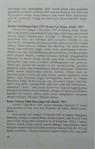 m('fl/'l'lan~
pr'I Ya.....
" nU
..,
f. I nU'n..nR"n![. Sc"j rum~1t pt'lIn, "nil' menjalani
a~hl"k m.khl,, l" ~ O .ang n":n.kulbn ,h. Ino.l"i d~ri
k "II • nl! 'h~kn' '.nj> ~ k I ",~'1I"nl"m'2
~ p<"" ,.'111 I 'k. '>"n, , d~ B,II> ra,'~r
"OIh.n ("I,'mb.", I'.n-" tl 0 ("U") I'ort IIYlpu. Br1!oil. 195~1
I '.' II hart 1.1',:",,1 ~ ' '''''mt>tcr 1'1." 0.1, 1>0.·"1".,, h ~ 'pu, bra,if.
'''''II l'f"llInt ur,,· 'nIJ!l~ ~nll)l~' J~~a ",d,h~1 apa ~'ant: ,,:mula
", k., ',<I)lka "I'onlanN 'aru" 0.1, I~nllll. "Il 'nt~n)l" illl ,,"",.lkln
1'n1.nlb~h !>~...r .I ~ n I",b<'rap~ d~'u ~ ke",lId'arl hahen" <II atas
!>cnl. "I IIU la hmmh.ln Oc"'."J nlll",rl~han·lah~n kc b;rw;lh. mcnjadi
'cl', ,~: Irh".,h I":'~"al tcrbJnli:. d~ " <l ik clili n ~i "feh '"aw l';,haya
"'r~"11 }a,,~ b.-r";""a j"'~g3 _ SIl~IU bun)" mend~n~un ~ Icrdcn):'ar
d"n~a" .d~" lalu ,uaw )i'd"mban~ p~n3~ mcmmpa. ~~>rang pcnjaga
J,,"tl, p'n~s.", ,,:huka, S<'dang k ~"ann~' a b.:rha,,1 rncu)ljtulin,li'kl n
t>~d;rn")'~ k,· ba"ah l:I:hllah n""riam ,'an~ bc,~r d, rnan~ Icn~"an ­
Itr,ak"un~~ ,au~ ~~r~, hmudian m~mb"n~unk~n '>CI'; ¥~'nj,un _
SrI.1Jl' pat;' I""jllru I~rt menuju kc p05 m3"n~-",aIn!(. ,ajddiJah
ganltiuan j"I" ~ '~n" memJ(bmbn ~duruh I'eneun~ a n_ I irnbuJiah
pa",~ ,~ml'al bml'u-bmpu mcnpl~ kembalt . I)aj~m p;rda itu
~j""'!.lh 1.r~Juril ma"h ada ,"an!! "''''pal md,lta, h~~ a' n'''na ,ua, u
cah." a "u'!! >,-r"". na jin~!!J men; n~!!alkan danJh nil d' ''):,3n
kCwp.u.ln 1"'~~1. Kedu" l'enj3~J Id<li dilemukun <I"Il!!an luka.luka
ba k.lr ';lIl!! par"h: 'c"r;",~ tidak sall:lr d~n pUIi' lam kebmg"nj!an.
n'crlgal"",; ',hock ya,,~ dalam. Ka,m Fon lia,p" IllcnggcmpMbn
kalan~"n 1J<:rl;lhanau "a,iona! Bras;l, ,ch'''gga 0.1; dal;rM1 pc"ydidikan
kt j"dian un nw...,k~ m<"raSa pcrlu "muk mtngadakan kon~uha~i
detl)1Jn b la n~ a n I'~nta~(ln ,rnerika Scr;kat.
Kalil. AnHlnl.. UI",,·Bo.u J.na Unlk (8.u ll, 19571
Anlonio ',1I3~-lJoa, iabh pc'lani bujangan ~rumut 2.1 lahun
y~n~ b.:rdiam 0.1, luar kula Sao Franci~ro de Salk•. Mma,.Geni5.
Bra,,' .
!'a,1a malam hari latl~g31 15 Oklo~r 1957 ia 'cd3n~ menggarap
jad;rn~m' a dcn~an n":n~cm"dikan sebuah !r31<1or. olch karena h3w~
pana, li,lJk mcnlli'"'k;ll1 pekerjaan illl di siang Itari, l' uk,,1 1 malam
muneul whllah caha,';' meralt scper1; bintan~. yang ,en'akin turnn
mcnja(, ",m;lkln hc,ardan ketib mendaral kurang lebih 10-15 m di
dqJan Ir;,kwrna_ ICrt,,'al;1 be'l1u knp ,cpcrli I<'b"ah tdur yang agak
 