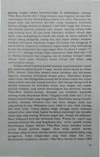 jnl1Janll d,'nltn uhu ~".:trna-"'~rn ' di ~kehhngnya, Anlonlo
'ill~,·B,,~, diw.1H' "kh.l "unit manu"a )'3"11 tinggin)'~ kur~"It-ltbih
,am.' den):~n ,h..",'a dala", 1'3kaiall "'pertl Juru sdanl. 1'atalan"ya <tu
'3"~al k"l.l1 d"" l'c''''MII;o :,hu-"hll. 1U1U1) kcpalanp bcrl<:nlllk
Iont""~ "'hin~~J ~'"I'al"ma ",cnjadi 2 kali Icbih linggi dari bia~an) a
dan llM:njadi l"'nulUl' mub",'a pula dengan ..epa,ang lubanl( bulal
)'an~ lertulup k~,'a, 1)i ata, IUlUp kepala"p terdapat r.cbuah pipa
k~am >31111 mdell)1kutl~ ke ba"'ah dan mauk ke dalam pakaian di
tcmpJI lulang l'nnggung, ",dang dua plpa I<>gam lainnya mcnghu·
bllll)1bll kiri·kanatl kcpalanya dcn!!an ki..·kanan lepi punggung di
b:l~"h k~liak, ScP;IIUII)'," memp"")'.; ba~i:'" dcpall yang mcicIIgkung
kc JIJ,d"n ",cml,"n)ai ala, pllg ,an!!at tcbal. di anlara 5 sampai 7'1,
"n 12-""). ...,hinll~a dtdllga lingg; manuian),a tidak I..b,h dari 1.S!i
nl, krcka mcma~ai ,kat ping)!an!! dan di dadan'-, lerd"pat tanda
",be,ar irhan nana, t><:".arna mcrah Ictbuat dari bahan yang
n'cll""aulk"n ,'aha"J,
Sclama ...,Iuruh hJadian jumlah manus;a png b<:rpakaian scperti
juru ",lam itu paling banyak Sorang. Selelah discrct ma.llk kc dalam
UFO. Antonio Vil!a.-Boas diambil conloh darahnya dari kiri·kanan
d al(ll~)'a . kemudian dile!anjangi dengan l'ak5a. dibers;hkan dengan
sualu cairan , lalll dihnggalkan stOrang diri di dalam kamar du; logam
taupa -",ndela dan lidak lampak pinlunya. Dan labllng'labung kedl di
dindtll& kamarnya itu kemudian keluar asap dengan bau seperti
pabian Icrbakar, yang scm ..la memusingkan dan membual Anlonio
Villas' Boas muntah·muntah. Seten~ah jam kenllldian masuklah
seo,"ng ",anita b<:rpakaian Ha",! Tingginya tidak lebih dari 1.35 m.
deng;w b~ntuk badan yang menggiurkan. RambulllIa pirang keputih·
plllihan. matanya bt:".'ama biru dan bcsar denga" sudul luar
yang miring kc atas. Hidungnya lurus. IIdak ke alas. tidak runcing.
dan lid.1k mar. Tulang pipinya tinggl sehingga roman mukanya
tanll'ak lebar. akan tClap; bagian ba"'nhnya men)"mp;t dan ~rakhir
tlalam dag.. yang runcing. Bibirnya sangallipls. hampir lak kclihatan.
Daun Iclingan)"a kecil dan berbcntuk bin.a. Wani1a ilu, sept"i juga
manusia·manusia lain yang ~rpakaian juru sclam. apabila hendak
bc,hubungan dengan An1onio Villa.o;·Boas hanya memakai isyaral'
i~laral dengan gerakan langan. Akan IClapi apabila mereka
t><:rcakap·cak3p di ~ntara men:ka sendin. suaran}'a sept"i anji"ll yang
mClIggcranl. bunyi Icnggorokan yan8 lid3k dap~1 kila Ii....
Demikianlah scJanjulnya Anionio Villu·Boas l<:rada di dalam UFO
 