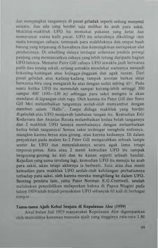 d~n n,,"o'!~n~k~l l~n~an")'a di pusal ~Iadak KpCrti sedang m~n~eI
",."alU. dan ada )'anK ~rdiri ....j~ mchll~1 kc Itah p~rl uhi.
t~~~I"k'm_.~hluk LfO illl mem~~a, paka,an )'ang ketal dan
mcmpu",~, .. una kulil pucal, UFO 1(11 $Clurlllln)'a diktlihng. olell
'u~1U br~n~~n caha,-a. Icrma~lIk par~ makllluk"),a dan empal bUlh
bal'n~ 'an~ terra'anl! di b~" ahnya dan kemun~~lOan mcrupabn alaI
(l''o,l"ra1l1)a, I), ,,-kdihng ~i~i,,)'a terdapal 'ffl~rClan to'ndcla pet'segi
p~n)'ln~ )'Jn~ nlcm3ncarkan caha)'a yang lebth Icrang daripada bagian
Uf O l~tnn"l, Menurul !'aler Gil] callaya UFO ~c" 3klU jauh ~TWatna
pluh dan Icrang ~ckah. <cda"g r.cmakin mcn'lekal "arnam'a menjadi
l.,·k,,,,inll,klmingan alall kejingga·jinggaan dan agak ~u r am. Dari
I'u'" gelad..k al3> kadang·kadang tampak wrolan t>crku .inar
herwa.na biru )'31'g mengarah ke alaS denga" .ludul miring 45", Pada
Suat~ kelika UfO itu mM"endah .ampai kurang·lebih sellnggi 300
sampai 400' (100-130 m) sellingga para sahi n.engira ia akan
mendaral di lapangan olall uga, Oleh karena ilu I'al~r Gill dan StC'o'e
Gill 1oi melan.baibn laogaon)"a seolall·ol~h menl'ambul d~ngan
membe" •...l1am "Hallo"_ Tanpa diduga makhluk lang ~rdiri
::Ii ~Iadak ala, UFO menja" ab lambaian tangan itu. Kemud,an Eric
Koda"'ara dan Anania, Rarata melambaikan kedua b"lah tangannya
dan 2 makhluk ~FO lainnya membala",)'a dengan melambaikan
kedua bdah tangann),a! Scmua sahi I~rden~ar menghda nafa.np.
ntungk"t kar.na heran alau ~irang. atau karena kcduan)3. Oi dalam
penyakian pada malan. kc·2 f'~ter Gill mengnahkan sebuah lampu
;enler xC UFO dan n.cnplakann)"a ..."ara a8ak lan.a tetapi
lerpulUs,puIUs. Satu alau 2 menil kcmudia" UfO tlU tampak
hergo)'ang·goyang ke kin dan ke bnao >tllerti sebuah bandul.
Kejadian png ~ma IM"ulang lagi. kemudian UFO lIu mcnuju ke arah
pat. sahi. akan tetapi akhirnya ,3 berhenti. Satu atau dua menit
komudian para m.khluk UFO seolah·olah kehilangln perhatiann)'a
I~rhadap para "hi. oleh ka~na me~ka monllhil.nll ke dalam UFO.
Seorang pendet. lain. yailu Paler Norman E.G.Crull.-ell. sc.telah
rr.dakukan pen)'c1idikln mdaporkan bah"a d, Pap..a Niugini pada
lahun 1959 tdah ttrjadi pen)'ahian L:FO ,.ban)'ak bS kali di berbagai
t<mp~l_
Tamu·W!lu Ajalb Kcblll SertJ-ta dl "'cpulau.., "lor (1959)
1,,31 bulan Juli I'ilS'iI ntas)'arakll Kepulauan Ilor digcmparkan
oleh mUllculnya kawanall manusia ajaib yang lin~lIin)'a rala·rau I.SO
 