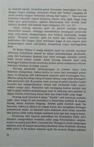 m. Ilcrkuln nlcrall. b(rambut per3k Ilcrombak.llcneusam biro Iua
d~ngan IenJ.o!an plnjang. Ilcrsepalu hnan! dan b(rikal pmggang di
man3 (e",,"lill '''nllkal berllcmu~ labung d:1rI logam. I S"u.satunya
kean~han hanyal~h baglan bdakanM kep~l. yang agak lingsi yang
IIdak IC"la. l!enr"h.bnya: apakah dikarenakan oleh bc:ntuk len.,..
baJun)·. "~uk.1I oleh bc:nluk daun Idinganra.(/,II. h~1. ~'4)
Salah t·"ranll manuSla ajaib ilu pernah lerdapat sedang
men)'didlkl <:1I3tU. 'iChingga mellimhul~an kecungull penduduk
yang "'rta-merta m~nllepllngnya dan bahk.n mcn)'l!rang deng.n
panah. fernpla manus;a ajaib II U kebal dan ballkan hcrha.!;1
ntctololk,m dir; 'Iengan jalan mclompal tinllSi <Ii alas kepala para
pt"8"pullgnya ulltuk selanjutnya menghilang lanpa mcninggalkan
jejak,
Di I'ulau I'antar 6 orang manosia ajaih ;111 sesudah matallari
lerb(nam b(rkcliar3o masuk ke dalam perkampungan pcnduduk.
)'ang olell karenany.. dicckam rasa lakUI sel>ingga senla!am sunluk
lidak berani hluar rumah. Salah searIng manusia ajaib yang
Ilcrjenggot bahkan berani mcmbukajendela un1llk selanjuln)'a sekedar
meninjau kUdaan di dalam rumah.
Seorang penduduk pcrkampungan di ICbelah limur kOla
Kalabahi melaporkan. bah"'a kctika ia lurun dari memanjat po"on
enau. in dikepung oleh .....kelompok manusia ajaib be......ra,am bim.
Mereka .aling bcrcakap·cak ap di dalam baha,a yang tidak dlmengerti
oleh penduduk tadi, Kemudian salah !>Corang di antara mereka tampil
ke muk. dan mempcrliha!kan !>Chuah alat berbentuk bula! .....perti
wckkcr lempo dulu. Pcnduduk ladi lercellgallg karena melalui alat
(adi ia dapat mchhal pemandangan jauh di scberang una padahal di
depan me~ka tcrb(nlang hu(an lebat dan bukit·bukit yang (inggi.
Seorang anak herumur 6 tallun n diculik,. oleh ka"'anan manusia
ajaib. akan lelapi 24 jam kemudian ia dilemukan kcmb.Ji di lengah
ladang da!am keadaan bingung. Setcilll puhll kembali anak ilu
Ilcrccril" bah,..a ia diba"'a ke lengah hUlan d.n meng.lam, ~rba,ai
pcmeriksun medis. I. dila"'ari sualLl makanan akan lC1api mcnolak
oleh ka",na tidak n!mp denSan makanan jenis apa pun yang ia kena!.
Terdorong oleh laporan pcnculikan ilU Komandan Polis; AI",i
Alnadad mengerahkan kesatuan polisi yang bersenjalakan senjala-
scnjlta olomatik jenis a ren. Garrand dan Thompson unluk n!enyergap
manusia ajaib di tempil munculnya discbelah limur Kalabahi. KUfang
lebih pukul 24.00 malam manusia ajaib itu muneul dtngan pakaian
 