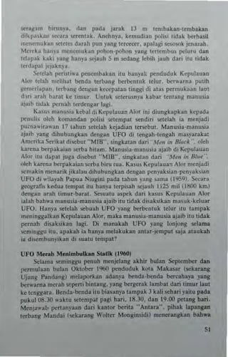 5C'n~am birunya. dan pada jatak iJ n. tembakan·tembakan
dikl'a,kan se.:ara ~"r"ntak. Anehnya. kemudian polisi tidak berh.,il
n."ncmukan 'iCtct"s darah pun yang tercecer. apalagi ,esosok jenauh.
Mereka hanya ",enemukan pohon-pohon y.ng tertcmbus peluru dan
telapak kaki yant! hanya Rjauh S m scdang lcbih jauh dari ilu tidak
terdapal il'j~knya
Scle!ah periSli"a pencmbakan ilu banyak pcnduduk Kepulallan
Alur Iclah ,,,,,lillal benda lerbang bcrt>entuk lelur. bcrwarna putih
~"mcr1apnn. Icrb~ng dcnsan keccpa!an tinggi di atas pcrmukaan laut
du; arah barn! ke timur, Untuk sclcrusnya kabar lenlang mauusia
ajn,b tidak pcrnah terdengar lagi_
Kasus manusia kcbal <Ii Kcpulauan Alor ini diungkapkan kepada
petluh. oleh komandan polis; 5Clcmpal scudiri sctelah ia menjad;
pu.nawirawan 17 lahlln sctciah kcjadian tersebut. Manusia.manusia
ajaib yang dihubuugkan deng.n UFO di tengah·tengah miSyarakat
Amerika Serikat discbut "MUr', singkalan dari M~n in 8tg~k ", oleh
k.rena berpakaian serba hitam. Manu,ia·manu~;a ajaib di ~pulauan
Alor itu d~pa juga disebul "MUr·. singkatan dari "M~" ,n lJIu~".
uleh karena berpakaian serba biru tua. Kuu. Kcpulaua:'l Alor mcnjadi
~cmak in menarik jikalau dihubu ngkan d~n8an p"nyaksian'p"n}'aksian
UFO di w;layah I'apua Niugini p~da tahun y3"8 sarna (1959), Seeara
geografis kedua t~mpal itu hanya t~rpisah 5C'jauh 1125 mil (1800 krn)
dcn8an arah trmur·barat. Sesuatu aspck dan kasu. Kepulauan Alor
ialah bahw3 rnanusia·man u.ia ajaib itu tidak disaksikan masll k·hluaf
UfO. Hanya setclah $Cbuah UFO yang berbentuk telur im lampak
m"ninggalkan Kcpulauan Alor. maka manusia· manusia ajaib itu tidak
pcrnah di~aksik3n lagi. Oi manakah UfO }'ang I..,njong selama
seminggu ilU, apaklh ia hanya mdakukan antat·jempul saja ataukah
ia di5C'n.bunyikan di suatu tcmpal?
UFO Merah Menlmbulloan Slat!k (19601
Selama seminggu penuh menjelang akhir bulan Seplember dan
permllinn bulan OklolJ.er 1%0 penduduk kOla Makasar (5C'l<arang
Ujung Pandang) melaporkan adanp ""nda·""nda ""rcahay. yang
be.... arna rnerah seperti bintang. yang ""rgerak lambat dan limuf laut
ke tenggara. Bcnda·benda itu lIinsanya tampak 3 kali sehari raitu pada
pukul 08.30 waktu setempat pagi hari. 16.30. dan 19.00 pctang han.
Menja"alo pct1anyaan dan kantor benta "Antara·', pihak lapangan
terbang Mandai (sekarang Wolter Mongin ~idil mencrangkan bah_a
"
 