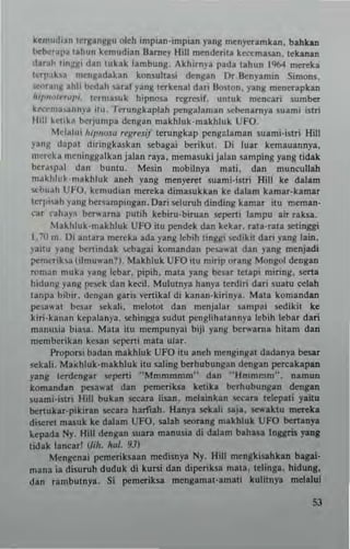 kel1'udian lerganiHu oleh impian·imp;an yang mcn),(,tamkan. bahkan
beberap. lahun kemudian Barney llill mender;I' kec<:maun. lehnall
daral! l;n~~1 dan lubk lambung. Akhirnya pada lahun 19601 mc~ka
Icrl'lha mcngadahn konsullas; <kngan Dt Benyamin Simons.
~rang Ihli bedah saraf l'ang Icrkenal dari Bo.lon. yang mcoc-rapkan
JUT'halr",,,,, Icrmuuk hipnosa tegrcsif. umuk mencari sumber
k~1II3>l1.nnya IIU, Tcrungkaplah pcngalarnan .cbenarnya suami isln
'hll kelik~ berjump, dengan makhluk·makhluk UFO.
Mdalui hil,,,(J~a r~gr~sif tcrungkap peng::!aman suami·istri Hill
lang d:lp~t diringku kan sebagai betikul. Oi luat kemauannya,
mercka mcninggalhn jalan raya. memasuki jalan samping yan~ tidak
ber,'lpa! dan b""IU. Mesin mobilnya mati, dan muncullah
makhlukmnkhluk anch yang mcn)'('~t .uami·istri Hill ke dalam
scbuah UfO, k.mudian metek. dimasukkan ke dalam kamar.kamar
leTl""h yang benampmgan. Dari selutuh dinding kama, ilU meman·
car rahap berwarna pUlih kebiru·biruan sepcni lampu air raksa.
bkhluk.makhluk UfO ilu pendck dan kekar. rata·tala selinggi
1.70 m. Oi anlara mereta ada yang ..,bih linggi sedikit dari yang lain.
yaitu yang b(nindak Ioebagai komandan pesa.. at dan )'ang menjadi
...merik.... (ilm","'an?). Makhluk UFO ilU minp orang Mongol dengal]
roman muka yang lebar. pipih. mata yang besar lelapi minng. sena
hidung yang pesek dan ktti!. Mululnya hnnya lerdin dari sualU ""lab
lanpa bibir. dcnj!an gam "enikal d; kanan·kirinya , Mala komandan
pe$a'at bes~r sckali. mclotol dan mcnjalar sampai sedikit ke
kiri·kanan kepalanya. schingga sudut ptngliha1annya lebih lebar dan
manusia biasa. Mala itu mempunyai biji yang ber"'arna hitam dan
memberikan kC$8n IICpeni mal3 uJar.
f'Toporsl badan makhluk UFO iIU aneh mengingal dadanya besar
!'Ckali. Muhluk·makhluk itu saling berhubung.n deng.n pcrcakapan
yang lerdengar sepcni "Mmmmmm" dan "Hrnmmm". namun
k"mandan pesa...al dan pcmeriksa ketika bcrhubungan dengan
suam;·islri Hill buhn sceara lisan. melainkan secara Iclepati yailu
benukar.pikirln secara haruab. HanYI sekal; saja. so:....aktu lllCn:ka
disc~t masuk ke dalam UFO. salah scoring makhluk UFO b(nanya
lepada Ny. Hill dengan suara manusia di daJam blhasa !nggris yang
tidak lancarl 1M. hal. 93)
Mcngenai pemeriksaan medisnya Ny. Hill mengkisahkan bagai·
mana in disuruh duduk di kursi dan diperiksa mata. telinga. hidung.
dan rambulnya. Si pemeriks.a mengamal·arnali kulitnya melilui
S3
 
