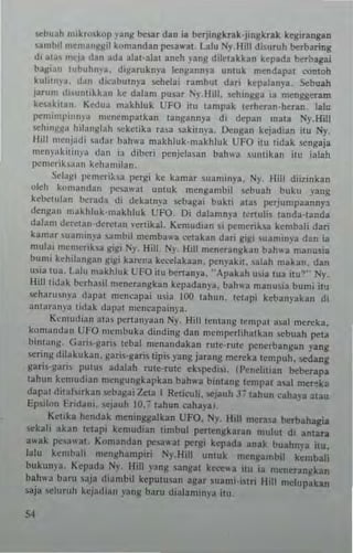 sebu~h mikroskOIl l'ang besar dan ia berjingkrak·jingkrak kegirangan
»ml>il mcm3n~~il komandan ~a"'at. Lalu Ny. Hill di,urnh berbating
di ala, mep dan ada a]al·alal aneh ,ang diklakkan kepada berbagai
bagiJn lul>uhlll·a. digaruknp ]engannya unluk mendapal conlah
kuliln '~, d;", d'cabulnya ..,hdai r"mbul dari kepalanya, Sebuah
j;lrum dilllnllkkan ke dalam pu~ar 1)lhll. "'hing~a ia mtnggeram
k'''akilan, Kedua makhluk UFO nu lampak lerheran·heran. lalu
pt'mllnpinnl a n'cncmpatkan langannya di dCllan mala Ny.HilI
sehin~~a hilanglah !iCkclika rala sakilnya. ~ngall kcjadian illl Ny,
~Iill "'cnjadi ,adar bahwa makhluk·m"khlllk UFO ;111 lidak scngaja
!lcllv"kilill)'" dan i3 diberi pcnjelasan I>ah"-a slIlIlikan illl ialah
p<!!lc"ih""" kcha III ilall.
Sclag' pcmcri~la llergi kc kamar sllamillya. 1'1}, Hill dii7.inkan
aleh ko"'andan I'"",wal umuk rncngaml>il sebuah bllku yang
kel>cllll~n lxrad~ di dekal")'. scbagai bukti alai ]lCrjumllaannp,
dengan makhluk'm~khluk UFO. Di dalamn)'a Icnuhs landa'landa
dalam derCUII-de"'tan ,wlikal. Kcmudian si pcmerik~a I.crnb3li dari
k3mar ,uanlln"a ,,,mbil mcmba"a eelak"n dan gig, ,uam1!l~'a dan ia
mllbi memenba gigl1y. Hill. l")'. Hill mfner:lngkan bah"a manusia
bumi kchibngan gigi kar~r3 keeelakaan. penyakl. latah rnakan. dan
usia Ilia L~]u makh]uk UFO ilu henan)'a. "Apak3h u,ia lua ilu~" Ny.
Hilllidak l>crh3il m"neran~kan kepadanp. bahw3 "'anusia bllm, illl
«eharu'n)'iI dapal mcncapai usia ]00 lahlln. INapi kcl.>anyakan di
anlarallp lidak dilpal mcncapail1j'3.
Ke'mudi;"1 313' I~crlanyaan Ny. HilllCI1I.lng I(mpal a.lal mereka.
1.0""11)11.111 Uf>O membuka dindi1lg dan mcmperhhalkan sel.>uah pela
bintallg, G:"i'-g~Ti, lebal "'''llandak3n rUle·ru!c pencrbangan yang
""rillg dila kuk an. garis·garis lpis yang jarallg mereka tempuh, sedallg
gari"gari PUIUS adalah rUle,rUle ekspedisi (I'enchlian belxrapa
whun kcmudian mcngungkapkan bah"a bintang tempal asal mcr~ka
dapal diUhtrk3n ..ebagai Zeta I Relicuh, !>tjauh J713hun cahh3 alau
Epsilon Fridam. I-C')auh 1O.7lahun cahaya,.
KWka hendak menillgga]kan UFO. Ny. Bill mcrasa herbahagia
5ekali akan IClapi kemudian limbul perlengkaran mulul d, anlan
awak pesawa1- Komandan pesawal pcrgi kcpada anal buahnya itu.
lalu kent bali m(n!Champiri Ny. Hill ullluk mCIlj(ambiJ kembali
bukunya. Kcpacta N. Hill yang sangal ke~wa illl ia meneran!!kan
bah"3 barl! saja diambil kcplllusan agar wami·i$lri Hill me1l1pakan
saja ,t'lurllh kcjadian yang barll dialami"-~a ilu.
54
 