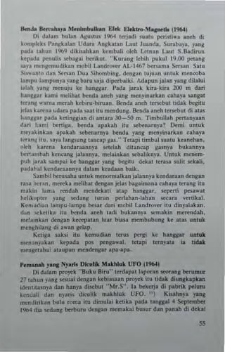 6enJ. 6e"'....y. Menlmbulhn Efek ElRlrG-M.....,11o !l9(4)
I); dalam bulan AguSlus 1964 lerjad; Sullu per-"iwa .neh di
komplch ]'angkalan Udara Angkalan Laut luanda, Surabayl. yang
pada tahun 1%9 diki.ahh" kembali oleh Lelnan Laut S.Badirun
kepada ]l':ILulis sebagai berlkut. " Kurang lebih pukul 19.00 petang
5av3 I!cngemud;kan mob!1 LaILdrover AL·1467 bersama Sersan Salu
Si~walto dan Set.an Dua Sihombmg. dengan lujuan untuk menooba
lamp" lampunya yang buu sajl diperbaiki. Adapun jalan yang dilalui
!tlah )'ang mcnuju ke hang,gar. I'ada jarak kira·kir. 200 m dan
han'!jtu hmi m.lihat benda Inch yang menyinarkan cahayl sangal
lenng "'arna merah hbiru·biruan. Benda aneh lenebul I;dak beg;lu
jelas ka",na ..dara pada saal ilu mendung. Benda aneh lenebul di atas
hang,g3r pada ketingsian di antara JO-SO m. Timbullah pt'rtanyaan
dnri !:an!; bertiga, benda apakah ;tu scbenamya? Oemi unlUk
mepkinkan apakah scbenarnya benda Iang menyinarkan cahaya
leta"l1 ilu. saya lang.ung laneap gas." Telap; timbul SUllu kean.han.
ol.h karena kendaraannya setelah dilancap ga.nya bukannya
bel"1al1lbah kcneang jalannya, melainkan scbaliknya. Unluk menem·
puh jatak sampa; k. hangsar yang begilO dekal l. rUI .ulit seklli.
padahal kendaraann),a dalam kudaan baik.
Sambil berusaha unluk menormalkan jalann)'a kendar..n dongan
rasa jre"n, mereka melihac dengan jelas bagaimanl eahaya ttrang ;1Il
m~ ki" lama ..ndah mendekali acap hanggar, 'ept'I"1i peslwat
hehkoplcr yang sedang lurun perlahan·lahan ....,ara venika!.
K e",uci~ n laml'u-Ia",l'u be••r dari nlObil Landrovcr 1Iu dinyalakan,
d~n 4:kClika ilu benda aneh (adi bukannya ...makin nrerendah.
me!alllkan dengan ke~palan luar biasa membubung kc ICas unlllk
",(nghilang di a"'an gclap.
Keliga saks; ilu kcmudian lerus pt''lIi ke hanggar unlult
menanyatan kepada pos penga"a!. letapi ICTnyata ia tidak
mengctahu; alaupun mendengar apa·apa.
"emanah yan, Nyarll Dk ulik Makhluk UFO j 1904)
Di d.lam proyek "!luku !liru" terdapallaporan .seorang berumur
27 lahun yang scs!:ai dengan Itebiasun proyek ;tu cidak diunskapkan
;dc.1nasn)'3 dan han)'3 di!;Cbul "MrS'. la bekcrja di pabrik pt'!uru
kendali dan nyaris diculik makhluk UFO. ") Ki5ahnYI yang
mend"ikan bulu rom3 ilU dimulai ke1ika pada langgll 4 Scplem~
1%4 <lia sedang berburu dengan memakai busur dan panlh d; dekll
55
 