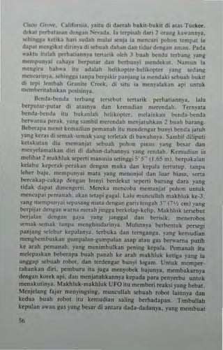 Cism (ito.e. California, yaiw di daeuh buki~·bukn di .~as Tuckee,
deht flCrtll"'ln den!i'an Ne,·ada. la terpisah dati 2 orang k''''annya,
...hin~l/a kettka hari ,udah mulai ~nJa ia menCa.. pollon temp.1t ia
dapa! men~,k.t dirin)'. di ...buah dahan dan tidur dcnl/an aman. Pada
...·aktll nufah perhal,ann)'a tenarik okh J buah )(nda te.bang )"a"g
men.pun)·., cahay. berpu~ar dan berbunyi mendeku, Namun ia
menlli" bah". uu adalah hclikoptcr'hclikop~er nng sedang
mcn(artn Ia, ""hin~1/3 10 IIpa bcrpikor panjan" i3 mcndaki scbuah bokil
d, ICI" fen'tlah Qranite Creek, di Situ ia mcnyaJahn api umuk
rucmbcrilahukan po.isi"ya .
Ikndn-bcnda [erbang tersebut tcrtarik pcrhu.iannya, lafu
berp"I.r·p"ta, di atasnva dan kemudin" merendah, Ternyata
benda·bcnda ,tu b"kanfah helikoptcr, mclaillkan bcnda.l>t:nda
be""arn~ perak, ya"l1 ,ambil merendah nlenjawhkan 2 buah barang.
Beberalla menu kemudian pemanah ilu mendenllar bun~i benda jawh
yang ketas di i>Cmak-<,cmak ~ 0ng terleuk di bauhnya Sambil di~ipul.
ke~akulan dia memanjal ~buah pohon pmm )'ang besar dan
ruen)".'larualkan d,., di dahan·dahannya .'ang rendah_ Kemudian i3
mdiha! 2 makhluk "'perti manusia '><1inggi S' 5" (I,M mI. berpakaian
kelabu keperak-pe.akan dengnn muka dan kepala ~cr~utup, tanpa
feher baJu. mempun)'ai mala yang menonjol dan lua. hiasa, 5C11a
bo:.cakap·~akap d("gan buny; berdekul Ie""rti burung dara )'ang
tidak li:tpal d'rucngcrti, Mercka mcnroba menmnjat pohon unluk
mene,p3i I",,,);lnah, aka II tclapi g"ga L Lalli muneullah makhluk ke.3.
yang nl~ml"'nl'ai wl"''''''~ mala dCIIg"" garil lc"gah J" (7'1, em) yang
berpij;<r '!cn~an "."rna mcrah jiIlS!''' berkelap. kdip. Mak hi uk {('SCbUI
berj;tlan IIcng'''' g,"'" I'allll janggal dan ilcri,ik, rucncrobos
<;em"k-<,cmak ';onpa mCIIghindarim''', Mululnya ht:rhenluk persegi
panjan!! ",leba. k~palan)'3.•crbub dan te.nganga. )'ang kemudian
menl:helllbuskan t:un.palan·gumpalan 35ap ala" gas ber....ama pUlih
ke a.31l pemanah, "ang menimbulkan ""ning kepala. I":manah ilu
melepa~kan beberapa buah panah ke aral! makhluk kctiga yang ia
anggap >cbuah robot, dan terdenga. bunyi Iogam. LTmuk memper-
tahankan diri, pemburu ilu juga menyobek baju''''a, men.bakatnya
dengan korek api, dan menja~uhkannya kepada para pcn)'erbu unwk
menakuliuya. Makhfuk·makhlllk UFO lIu membe.i reaksi png hcbat.
M(njdant: fajar menyingling, muncuUah scbuah robol lainnya dan
kedua bu"h robol il" kemudian saling berhadapan. limbullah
kepula!! ",,-an t:a~ yan~ b<:~ar di antara dada·dndanya, yang membuat
 