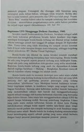 1'C'",~n;Lh ping..an, Unlungl~h dill. tli'.lnlllla okh bu,urnya yang
lcnJ"~kul pada dJhan·tlahan, loehingga lidak lerjaluh Kelika din;
hM' ia .aUar kcmbali. para penycrbll ('" UFO-nyalelah ~rgi, I'ro~k
"Buk" Hir,," lIlenilai l'ah..... ~aks, ilillamp~'k !;Cimbang dan kOll~i.len
di ddan' n,cnccrilakBn pcngalamannya '>ena yakin bah". pen.li....a
,III IcrJJd, lel'al ,epcrli diki,ahkannya, (lIh hul. 115)
U,,~alm"na UJ.'O Monq""tUlu O..lkun (Sunb"),,, I~I
~'" aklU ma~ih berkecamul; nya 0" ik()ra. Su rabaya sebagai .alah
.,a1ll b~,i. kek"alan perwhanan berada dalam keadaan siap-siaga.
mendapal kunjullgan t>cnda·benda lerbang lak diken.l !;Cliap malam
scla"!a ~ming~1I penuh dari unggal 18 sampai dengan 24 Seplcmbet
1%4, Tam,,-Iamu png lidak diundang ilu (ampak ~ara '>Crenl.k
baik <Ii b)'ar radar maupun dengan mala leianjang. sehingga lergoktng
dabm pen~akian !'IV (RadaTNi~ual Sighllngs).
Ilcnda,t>cnda lak dikena! itll milia, t>craksi ses"dah malahari
lerl"'"am dall mcnghllm,1t mCIljelnng faJar mcn)'ingsing. Ilcnda-t>cnda
iln ada J'ang t>crgerak 5CJ>C"i pcsa"31 lerbang alau h~likopler biasa.
letapi ada pula J'ang mclakukan ()!ah·gerakan )'3ng serba mcndadak.
Kesialau t>cnda·""nda lerbang yang aneh itu dipusalkan di da!am
dac..h scgiliga Surabaya _ Malang -Ilangka!an, Keadaan ~uaca di
dacr~h kcjadian dama minggu ilu adalah ~rah.
lJenda-t>cnda auch ;lu menllrul de,krip'; para sab; mala ada!ah
t>cnda hilam yang kadan8·kadang n'cmrcrihalkan ekOT api yaug !ebih
panl~ng daTi api gasbuang pc~wal pam'aTga. yang sedang
n!en)'alakan -'ajlubllme,"-nya_ Meskipun bentuk badann)'a I~rsem­
bun'i ~egelapan malan,_ ia membawa lampu yang sangal lerang di
bag.an ba,,'ahnla. 5eorang .aksi keb..tulan melihal DCntuk bada!ln)'3
ya!:g m~manlnlkan ~ahaya dan bawah dan menggan,barkannya
selk:"1 sebuah mangga olch karena t>crbcn IU k e1ipsoida yang t>crwam a
hij"u kcbirn·biruan, Sabi n'ala lain menggambarkan ~ahaya UFO ilu
sepe"i lampu bel~kang mobil. Seorang penerbang Angkalan Udara
yanl!i pada .nalU n,alam kebc1ulan ""rada di dekal kOla Porong
melnkiskannya sebagal bulal sepcni Tambu lalu-hnla~ akan tetapi
m~nyala merah padam dan lampak melayang ke atah SIiTabaya lanpa
""rbunyi sarna sekali. Benda-benda ilu kadang-kadang memancarkan
bnnyi mendengung !>epe"; sebuah ga.ing yang sarna sekali beTbeda
dcngan bun)'; pesa"'.1 pan~arg as ma"pun pesa,,-al pislon.
57
 