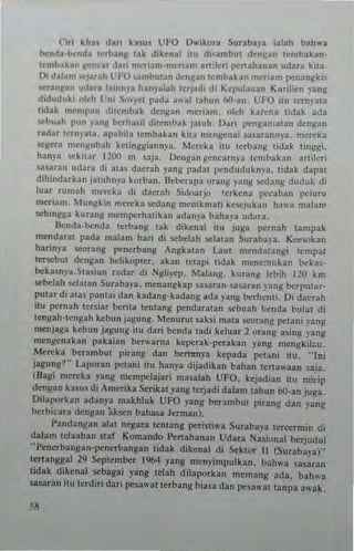 Cin kl'" dan klSu. U~9 I)""ikora Suubaya ialah bah,u
~nd.-l>end. tubanJ tak dikcn.1 itu di'Rmbu! denl/an t~mbakan'
t~mbahn I/~n':~r dui menanl'nlcr,am a"'ic.i lle"ahanan udara kna.
Di d.lam "'Julh l'1'0 ",",bUlan denRan tembakan m~nam ""nangk;,
...ran~an udanla,"n)a hanplah u:rjadi di Kepulauan Kurillen ~ang
diduduki ol"h Vni Sonel pada .,ul tah ...n bO·an_ l:FO im IcrnIala
lidak ",cmp,n dllc,"bak denl/an mer,a",. olch karena tidak ada
...buah pUll yan~ bcth..sil ditcmbak jamh, Oari penganlatan denl/an
radar ternpta. apahila Icmbakan kna ",engenai . a. a.ann)a. mereka
-,<,gcra mClIl/ubah kc!lnggiannya. Mereta iru lerhan!; lidak linggi.
han)" .ck'Wr 1200 m saja. De"ga" gCllcarnp Icmbakan artileri
<a~aran udara di al as daerah yang pad31 IlCududukm·a. tidak dapal
dihindarkan jaluhnya korball. Bel.>erapa orang yang ..:dang dUduk di
lua. rumall mcreka di dacrah Sidoarjo 'ertena ~cahan llCluru
meriam, Munj/kin mcn:ka sedang nlcnikmat, kCSCJlI kan ha",a malam
sehings" kurang mcmpcrhalikan adanya baha)a udara.
Benda-benda I••bang lak dikenal ilu juga ~rnah lanlpak
mendarat pada malam han d; sebelah !(:lalan Suubap. K«sokan
hatinya ~rang penerbang Angbl"n Laur n'endatangi Icmp~1
lersebUl denl/an hchkopter. akan 1.lapi lidak mcne,nukan bekas.
beka~nya,StaslUn .adar di Ngbyep, Malanl/. kuranl/ lebih 120 km
sebelah selMan Suraba)'a. m(n3ngbp ~a;aran·,a'3fa" "311g berpular.
pUlar di ala, panla, dan kadang·kadang ada yallil I.>erhcnt i, Oi dacr~h
;1U pcrnnh lerSlar I.>erila IcntanJ.: pendara!all scbuah benda bula! di
lengah'!enSah kcbull jagun!:_Menurut saksi mnla scor:",!: petnn; ~'''ng
menja8a keb'"1 jagunll itu dari bcnda ladi kel...ar 2 orang asing )'3l1g
m.ngcllakan pakaian bc,.warna keperak·~rakan yang ",engkileu.
Mereka berambul piranS dan bcmmya kepada pclani ilU. "Ini
jagung?" Laporan pelani ;tu han)'3 dijadikan bahan lertawaan saia,
(Rag; mereka yang menlpclajari nlasalah UFO. kejadi3n itu mi,-ip
dcnl/an b,us di ,m'rika Serikal yang lerjad, dabm lahun 6O.an juga.
Oilaporkan adanya rnakhluk UFO yang be-rambut pirang dan ~ang
be.bitara dengal! ak",n bahasa Jernlan).
!'andangan alat negara lentang po:rini... a Suraba)'3 tercernlin di
dabm tdaahan siaf Komando Pc"ahanan Udara Nasional berjudul
"!'enerbangan.penerbangan tidak dikenll di Seklor II (Sutabaya)"
teTIangg,,1 29 September 1%4 yang men)'impulkan. bah...a sasaran
lidak dikennl sebaga; yang telah dilaporkan mentanJ.: ada. bah",a
lIISar3n iw terdiri dar; pesa"'al terbang b,asa dan IlC;awm t3npa awak,
 